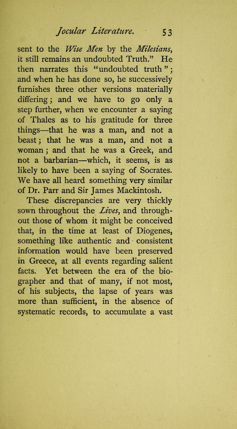 sent to the Wise Men by the Milesians, it still remains an undoubted Truth.” He then narrates this “undoubted truth ”; and when he has done so, he successively furnishes three other versions materially differing; and we have to go only a step further, when we encounter a saying of Thales as to his gratitude for three things—that he was a man, and not a beast; that he was a man, and not a woman; and that he was a Greek, and not a barbarian—which, it seems, is as likely to have been a saying of Socrates. We have all heard something very similar of Dr. Parr and Sir James Mackintosh. These discrepancies are very thickly sown throughout the Lives, and through- out those of whom it might be conceived that, in the time at least of Diogenes, something like authentic and consistent information would have been preserved in Greece, at all events regarding salient facts. Yet between the era of the bio- grapher and that of many, if not most, of his subjects, the lapse of years was more than sufficient, in the absence of systematic records, to accumulate a vast