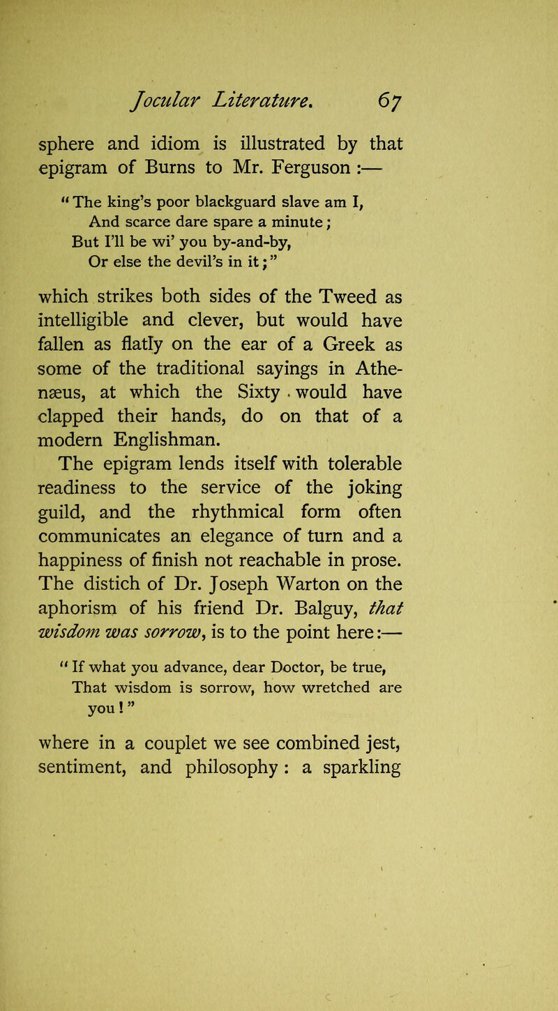 sphere and idiom is illustrated by that epigram of Burns to Mr. Ferguson :— “ The king’s poor blackguard slave am I, And scarce dare spare a minute; But I’ll be wi’ you by-and-by, Or else the devil’s in it; ” which strikes both sides of the Tweed as Intelligible and clever, but would have fallen as flatly on the ear of a Greek as some of the traditional sayings in Athe- nseus, at which the Sixty . would have clapped their hands, do on that of a modern Englishman. The epigram lends itself with tolerable readiness to the service of the joking guild, and the rhythmical form often communicates an elegance of turn and a happiness of finish not reachable in prose. The distich of Dr. Joseph Warton on the aphorism of his friend Dr. Balguy, that wisdom was sorrow, is to the point here:— “ If what you advance, dear Doctor, be true, That wisdom is sorrow, how wretched are you! ” where in a couplet we see combined jest, sentiment, and philosophy: a sparkling