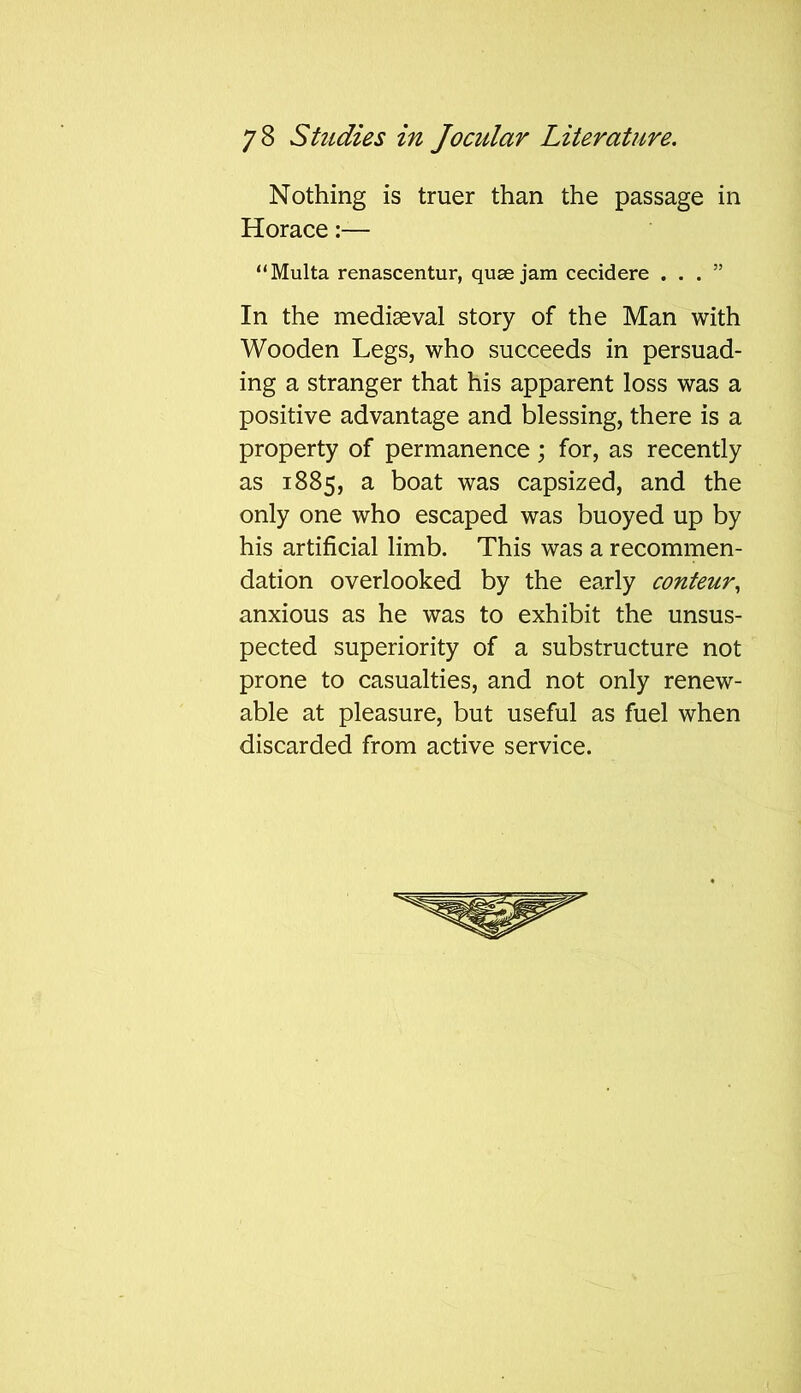 Nothing is truer than the passage in Horace:— “Multa renascentur, quae jam cecidere ...” In the mediaeval story of the Man with Wooden Legs, who succeeds in persuad- ing a stranger that his apparent loss was a positive advantage and blessing, there is a property of permanence; for, as recently as 1885, a boat was capsized, and the only one who escaped was buoyed up by his artificial limb. This was a recommen- dation overlooked by the early conteur, anxious as he was to exhibit the unsus- pected superiority of a substructure not prone to casualties, and not only renew- able at pleasure, but useful as fuel when discarded from active service.