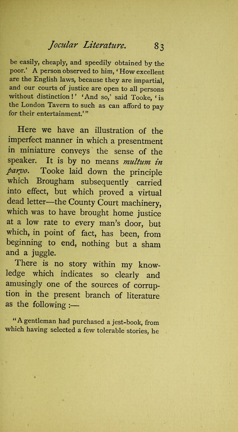 be easily, cheaply, and speedily obtained by the poor.’ A person observed to him, ‘ How excellent are the English laws, because they are impartial, and our courts of justice are open to all persons without distinction!’ ‘And so,’ said Tooke, ‘is the London Tavern to such as can afford to pay for their entertainment.’ ” Here we have an illustration of the imperfect manner in which a presentment in miniature conveys the sense of the speaker. It is by no means multum in parvo. Tooke laid down the principle which Brougham subsequently carried into effect, but which proved a virtual dead letter—the County Court machinery, which was to have brought home justice at a low rate to every man’s door, but which, in point of fact, has been, from beginning to end, nothing but a sham and a juggle. There is no story within my know- ledge which indicates so clearly and amusingly one of the sources of corrup- tion in the present branch of literature as the following :— “ A gentleman had purchased a jest-book, from which having selected a few tolerable stories, he