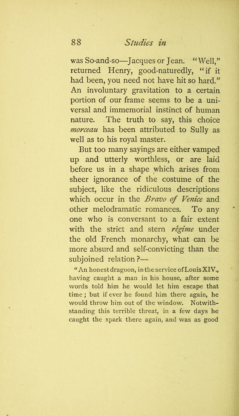 was So-and-so—Jacques or Jean. “Well,” returned Henry, good-naturedly, “if it had been, you need not have hit so hard.” An involuntary gravitation to a certain portion of our frame seems to be a uni- versal and immemorial instinct of human nature. The truth to say, this choice morceau has been attributed to Sully as well as to his royal master. But too many sayings are either vamped up and utterly worthless, or are laid before us in a shape which arises from sheer ignorance of the costume of the subject, like the ridiculous descriptions which occur in the Bravo of Venice and other melodramatic romances. To any one who is conversant to a fair extent with the strict and stern regime under the old French monarchy, what can be more absurd and self-convicting than the subjoined relation?— “An honest dragoon, in the service of Louis XIV., having caught a man in his house, after some words told him he would let him escape that time; but if ever he found him there again, he would throw him out of the window. Notwith- standing this terrible threat, in a few days he caught the spark there again, and was as good