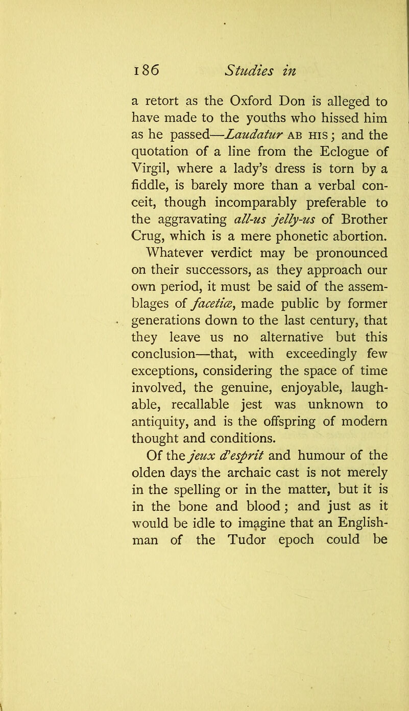 a retort as the Oxford Don is alleged to have made to the youths who hissed him as he passed—Laudatur ab his ; and the quotation of a line from the Eclogue of Virgil, where a lady’s dress is torn by a fiddle, is barely more than a verbal con- ceit, though incomparably preferable to the aggravating all-us jelly-us of Brother Crug, which is a mere phonetic abortion. Whatever verdict may be pronounced on their successors, as they approach our own period, it must be said of the assem- blages of facetiae, made public by former generations down to the last century, that they leave us no alternative but this conclusion—that, with exceedingly few exceptions, considering the space of time involved, the genuine, enjoyable, laugh- able, recallable jest was unknown to antiquity, and is the offspring of modern thought and conditions. Of the jeux d’esprit and humour of the olden days the archaic cast is not merely in the spelling or in the matter, but it is in the bone and blood; and just as it would be idle to imagine that an English- man of the Tudor epoch could be