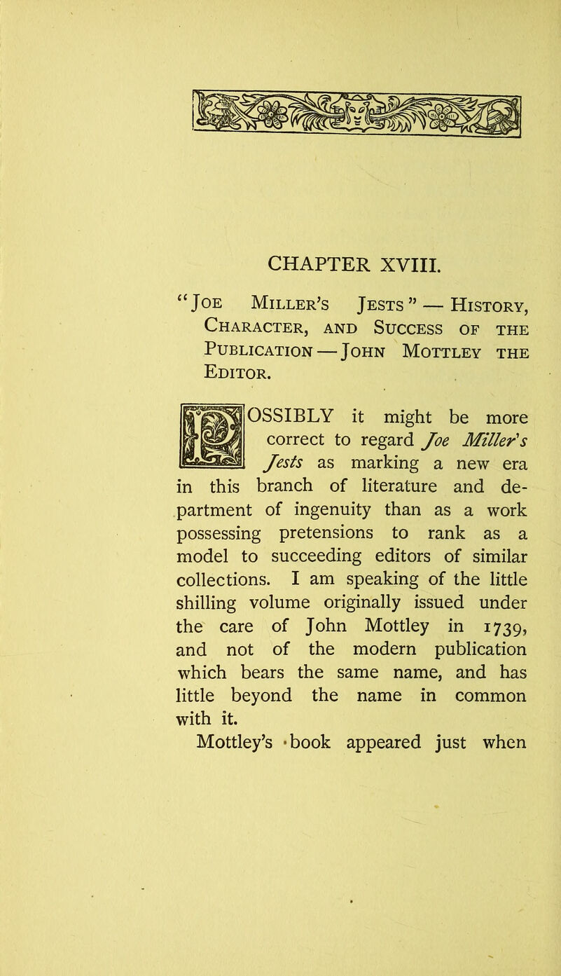 “Joe Miller’s Jests” — History, Character, and Success of the Publication — John Mottley the Editor. OSSIBLY it might be more correct to regard Joe Miller's Jests as marking a new era in this branch of literature and de- partment of ingenuity than as a work possessing pretensions to rank as a model to succeeding editors of similar collections. I am speaking of the little shilling volume originally issued under the care of John Mottley in 1739, and not of the modern publication which bears the same name, and has little beyond the name in common with it. Mottley’s -book appeared just when