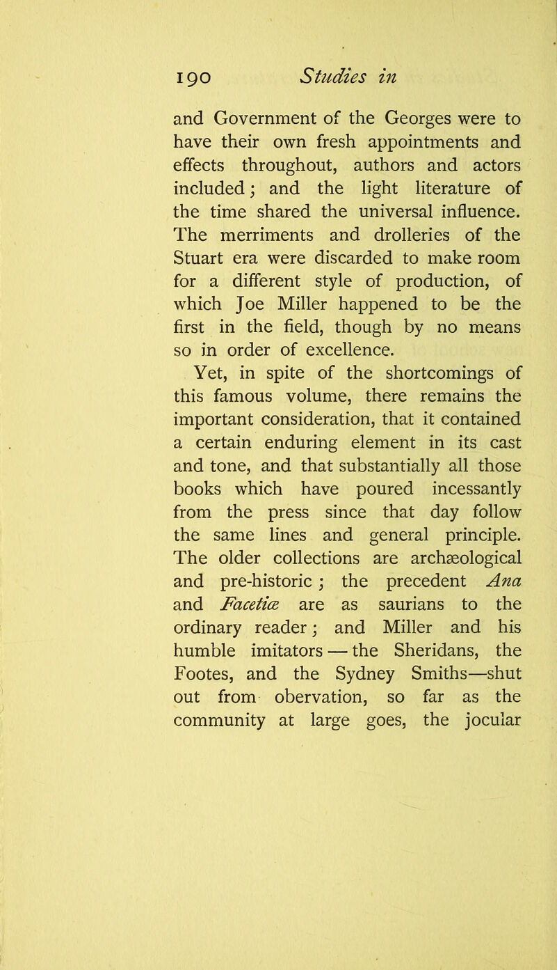 and Government of the Georges were to have their own fresh appointments and effects throughout, authors and actors included; and the light literature of the time shared the universal influence. The merriments and drolleries of the Stuart era were discarded to make room for a different style of production, of which Joe Miller happened to be the first in the field, though by no means so in order of excellence. Yet, in spite of the shortcomings of this famous volume, there remains the important consideration, that it contained a certain enduring element in its cast and tone, and that substantially all those books which have poured incessantly from the press since that day follow the same lines and general principle. The older collections are archaeological and pre-historic ; the precedent Ana and Facetice are as saurians to the ordinary reader; and Miller and his humble imitators — the Sheridans, the Footes, and the Sydney Smiths—shut out from obervation, so far as the community at large goes, the jocular