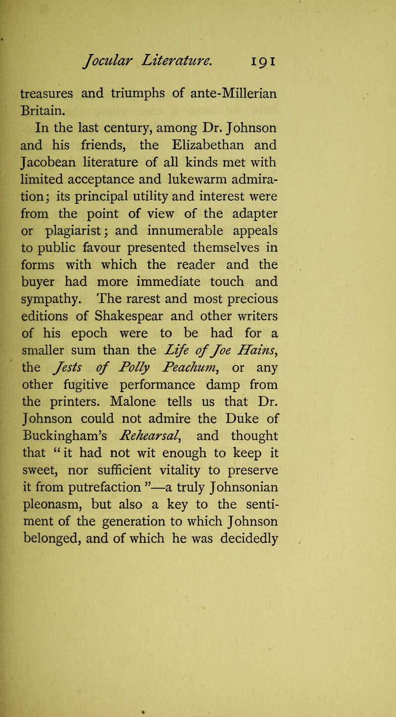 treasures and triumphs of ante-Millerian Britain. In the last century, among Dr. Johnson and his friends, the Elizabethan and Jacobean literature of all kinds met with limited acceptance and lukewarm admira- tion; its principal utility and interest were from the point of view of the adapter or plagiarist; and innumerable appeals to public favour presented themselves in forms with which the reader and the buyer had more immediate touch and sympathy. The rarest and most precious editions of Shakespear and other writers of his epoch were to be had for a smaller sum than the Life of Joe Hainsy the Jests of Polly Peachum, or any other fugitive performance damp from the printers. Malone tells us that Dr. Johnson could not admire the Duke of Buckingham’s Rehearsal, and thought that “it had not wit enough to keep it sweet, nor sufficient vitality to preserve it from putrefaction ”—a truly Johnsonian pleonasm, but also a key to the senti- ment of the generation to which Johnson belonged, and of which he was decidedly