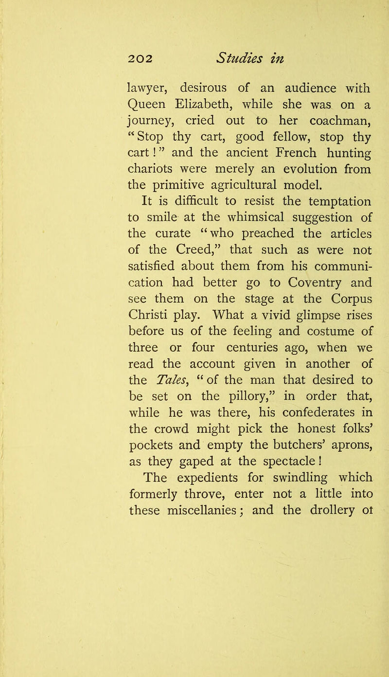 lawyer, desirous of an audience with Queen Elizabeth, while she was on a journey, cried out to her coachman, “Stop thy cart, good fellow, stop thy cart! ” and the ancient French hunting chariots were merely an evolution from the primitive agricultural model. It is difficult to resist the temptation to smile at the whimsical suggestion of the curate “who preached the articles of the Creed,” that such as were not satisfied about them from his communi- cation had better go to Coventry and see them on the stage at the Corpus Christi play. What a vivid glimpse rises before us of the feeling and costume of three or four centuries ago, when we read the account given in another of the Tales, “ of the man that desired to be set on the pillory,” in order that, while he was there, his confederates in the crowd might pick the honest folks’ pockets and empty the butchers’ aprons, as they gaped at the spectacle! The expedients for swindling which formerly throve, enter not a little into these miscellanies; and the drollery ot