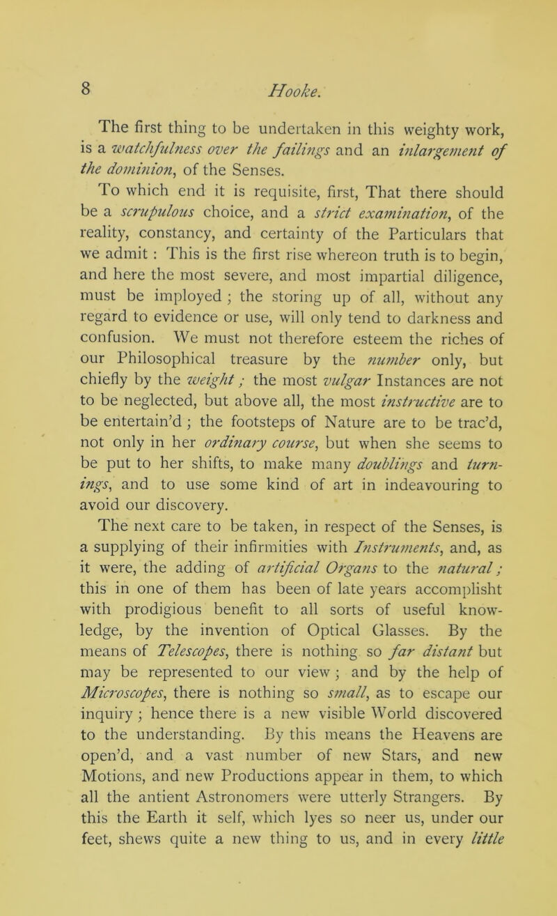 The first thing to be undertaken in this weighty work, is a watchfulness over the failings and an hdargenient of the dominion, of the Senses. To which end it is requisite, first. That there should be a sc7'upulous choice, and a strict examination, of the reality, constancy, and certainty of the Particulars that we admit : This is the first rise whereon truth is to begin, and here the most severe, and most impartial diligence, must be imployed ; the storing up of all, without any regard to evidence or use, will only tend to darkness and confusion. We must not therefore esteem the riches of our Philosophical treasure by the mwiber only, but chiefly by the weight; the most vulgar Instances are not to be neglected, but above all, the most instructive are to be entertain’d ; the footsteps of Nature are to be trac’d, not only in her ordinary course, but when she seems to be put to her shifts, to make many doublings and turyi- ings, and to use some kind of art in indeavouring to avoid our discovery. The next care to be taken, in respect of the Senses, is a supplying of their infirmities with Instniments, and, as it were, the adding of artificial Organs to the tiatural; this in one of them has been of late years accomplisht with prodigious benefit to all sorts of useful know- ledge, by the invention of Optical Glasses. By the means of Telescopes, there is nothing so far distant but may be represented to our view ; and by the help of Microscopes, there is nothing so small, as to escape our inquiry ; hence there is a new visible World diseovered to the understanding. By this means the Heavens are open’d, and a vast number of new Stars, and new Motions, and new Productions appear in them, to which all the antient Astronomers were utterly Strangers. By this the Earth it self, which lyes so neer us, under our feet, shews quite a new thing to us, and in every little