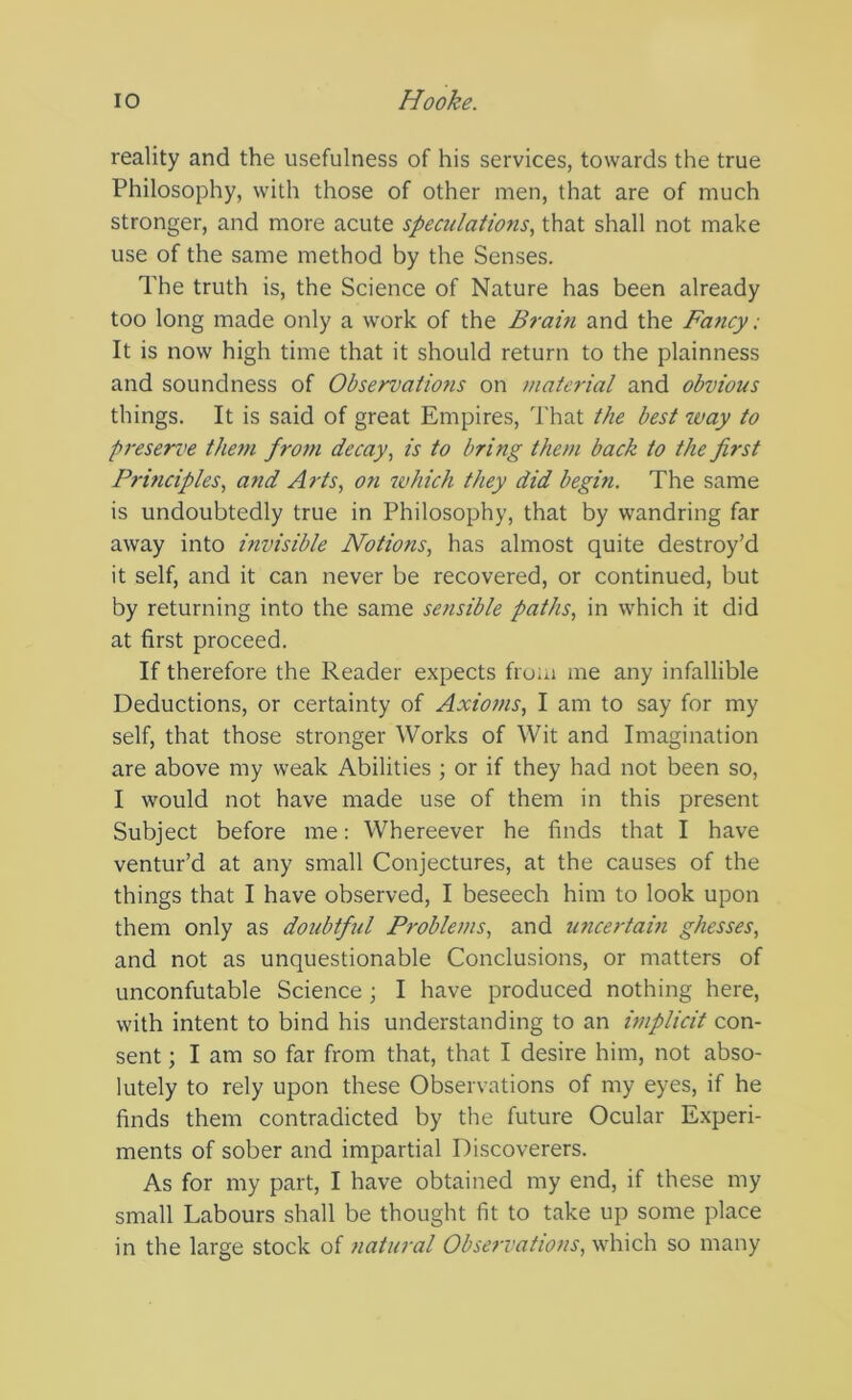 reality and the usefulness of his services, towards the true Philosophy, with those of other men, that are of much stronger, and more acute speculations., that shall not make use of the same method by the Senses. The truth is, the Science of Nature has been already too long made only a work of the Braiti and the Faticy; It is now high time that it should return to the plainness and soundness of Observations on material and obvious things. It is said of great Empires, That the best way to presen>e them from decay, is to bring them back to the first Prmciples, and Arts, on ivhich they did begin. The same is undoubtedly true in Philosophy, that by wandring far away into invisible Notions, has almost quite destroy’d it self, and it can never be recovered, or continued, but by returning into the same sensible paths, in which it did at first proceed. If therefore the Reader expects from me any infallible Deductions, or certainty of Axioms, I am to say for my self, that those stronger Works of Wit and Imagination are above my weak Abilities ; or if they had not been so, I would not have made use of them in this present Subject before me: Whereever he finds that I have ventur’d at any small Conjectures, at the causes of the things that I have observed, I beseech him to look upon them only as doubtftd Problems, and u?icertain ghesses, and not as unquestionable Conclusions, or matters of unconfutable Science ; I have produced nothing here, with intent to bind his understanding to an implicit con- sent ; I am so far from that, that I desire him, not abso- lutely to rely upon these Observations of my eyes, if he finds them contradicted by the future Ocular Experi- ments of sober and impartial Discoverers. As for my part, I have obtained my end, if these my small Labours shall be thought fit to take up some place in the large stock of natural Observations, which so many