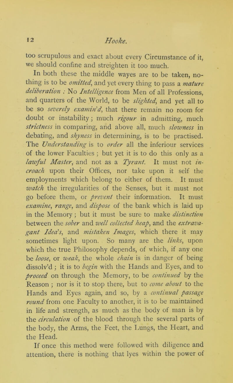 too scrupulous and exact about every Circumstance of it, we should confine and streighten it too much. In both these the middle wayes are to be taken, no- thing is to be omitted., and yet every thing to pass a mature deliberation : No Intelligence from Men of all Professions, and quarters of the World, to be slighted, and yet all to be so severely examin'd, that there remain no room for doubt or instability; much rigour in admitting, much strictness in comparing, and above all, much slowness in debating, and shyness in determining, is to be practised. The Understanding is to order all the inferiour services of the lower Faculties ; but yet it is to do this only as a lawful Master, and not as a Tyrant. It must not in- croach upon their Offices, nor take upon it self the employments which belong to either of them. It must ivatch the irregularities of the Senses, but it must not go before them, or prevent their information. It must examine, range, and dispose of the bank which is laid up in the Memory ; but it must be sure to make distinction between the sober and tvell collected heap, and the extrava- gant Idea's, and mistaken Images, which there it may sometimes light upon. So many are the links, upon which the true Philosophy depends, of which, if any one be loose, or weak, the whole chain is in danger of being dissolv’d ; it is to begin with the Hands and Eyes, and to proceed on through the Memory, to be continued by the Reason ; nor is it to stop there, but to come about to the Hands and Eyes again, and so, by a continual passage round from one Faculty to another, it is to be maintained in life and strength, as much as the body of man is by the circulation of the blood through the several parts of the body, the Arms, the Feet, the Lungs, the Heart, and the Head. If once this method were followed with diligence and attention, there is nothing that lyes within the power of