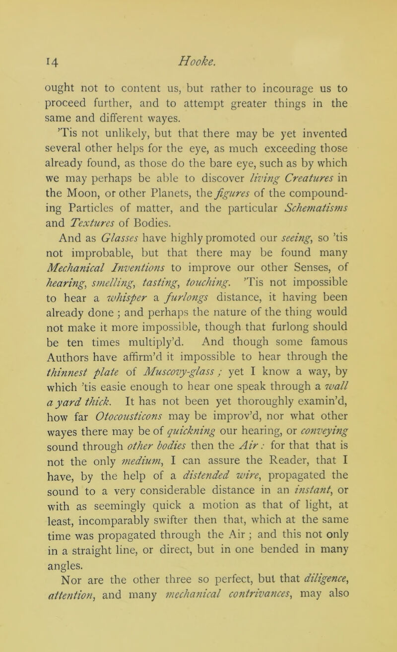 ought not to content us, but rather to incourage us to proceed further, and to attempt greater things in the same and different wayes. ’Tis not unlikely, but that there may be yet invented several other helps for the eye, as much exceeding those already found, as those do the bare eye, such as by which we may perhaps be able to discover living Creatures in the Moon, or other Planets, the figures of the compound- ing Particles of matter, and the particular ScJietnatisms and Textures of Bodies. And as Glasses have highly promoted our seeing, so ’tis not improbable, but that there may be found many Mechanical Inventions to improve our other Senses, of hearing, smelling, tastmg, touching. ’Tis not impossible to hear a whisper a furlo7igs distance, it having been already done ; and perhaps the nature of the thing would not make it more impossible, though that furlong should be ten times multiply’d. And though some famous Authors have affirm’d it impossible to hear through the thmnest plate of Muscovy-glass ; yet I know a way, by which ’tis easie enough to hear one speak through a 7vall a yard thick. It has not been yet thoroughly examin’d, how far Otocousticons may be improv’d, nor what other wayes there may be of quickning our hearing, or conveying sound through other bodies then the Air: for that that is not the only meduan, I can assure the Reader, that I have, by the help of a distended wire, propagated the sound to a very considerable distance in an instant, or with as seemingly quick a motion as that of light, at least, incomparably swifter then that, which at the same time was propagated through the Air ; and this not only in a straight line, or direct, but in one bended in many angles. Nor are the other three so perfect, but that diligence, attention, and many mechanical contrivances, may also