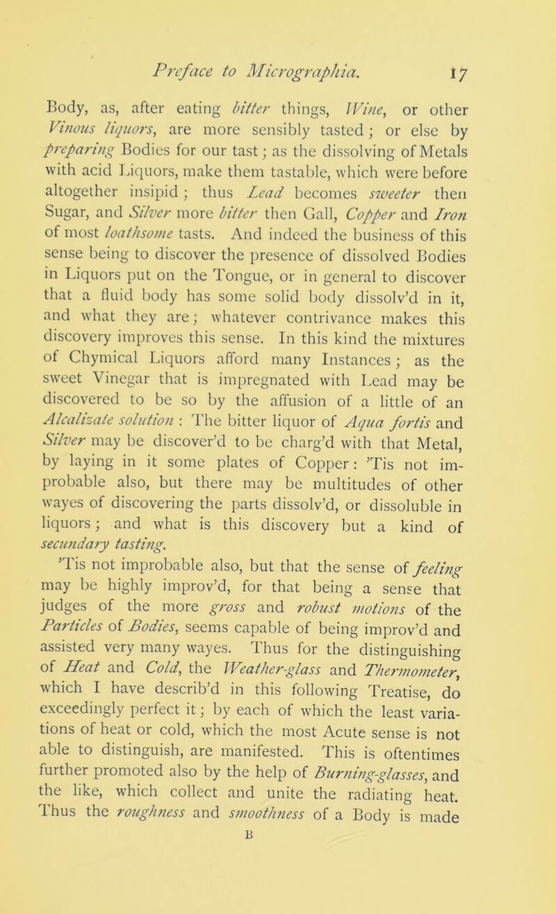 Body, as, after eating bitter things, Wine, or other Vinous liquors, are more sensibly tasted; or else by preparing Bodies for our tast; as the dissolving of Metals with acid Liquors, make them tastable, which were before altogether insipid; thus Lead becomes sweeter then Sugar, and Silver more bitter then Gall, Copper and Iron of most loathsome tasts. And indeed the business of this sense being to discover the presence of dissolved Bodies in Liquors put on the Tongue, or in general to discover that a fluid body has some solid body dissolv’d in it, and what they are; whatever contrivance makes this discovery improves this sense. In this kind the mixtures of Chymical Liquors afford many Instances; as the sweet Vinegar that is impregnated with Lead may be discovered to be so by the affusion of a little of an Alcalizate solution : The bitter liquor of Aqua fortis and Silver may be discover’d to be charg’d with that Metal, by laying in it some plates of Copper: ’Tis not im- probable also, but there may be multitudes of other wayes of discovering the parts dissolv’d, or dissoluble in liquors; and what is this discovery but a kind of secundary tasting. ’Tis not improbable also, but that the sense oi feeling may be highly improv’d, for that being a sense that judges of the more gross and robust motions of the Particles of Bodies, seems capable of being improv’d and assisted very many wayes. Thus for the distinguishing of Heat and Cold, the Weather-glass and Phei'inometer, which I have describ’d in this following Treatise, do exceedingly perfect it; by each of which the least varia- tions of heat or cold, which the most Acute sense is not able to distinguish, are manifested. This is oftentimes further promoted also by the help of Burning-glasses, and the like, which collect and unite the radiating heat. Thus the roughness and smoothness of a Body is made B