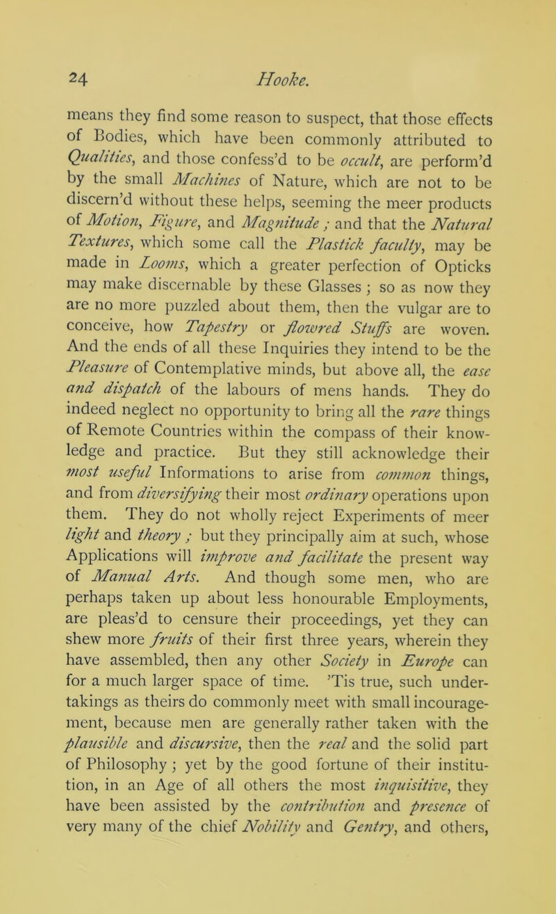 means they find some reason to suspect, that those effects of Bodies, which have been commonly attributed to Quahiies, and those confess’d to be occult, are perform’d by the small Machines of Nature, which are not to be discern’d without these helps, seeming the meer products of Motion, Figure, and Magnitude ; and that the Natural Textures, which some call the Plastick faculty, may be made in Looms, which a greater perfection of Opticks may make discernable by these Glasses ; so as now they are no more puzzled about them, then the vulgar are to conceive, how Tapestry or floiored Stuffs are woven. And the ends of all these Inquiries they intend to be the Pleasure of Contemplative minds, but above all, the ease and dispatch of the labours of mens hands. They do indeed neglect no opportunity to bring all the rare things of Remote Countries within the compass of their know- ledge and practice. But they still acknowledge their most useful Informations to arise from common things, and from diversifying their most ordinary operations upon them. They do not wholly reject Experiments of meer light and theory ; but they principally aim at such, whose Applications will improve and facilitate the present way of Manual Arts. And though some men, who are perhaps taken up about less honourable Employments, are pleas’d to censure their proceedings, yet they can shew more fruits of their first three years, wherein they have assembled, then any other Society in Europe can for a much larger space of time. ’Tis true, such under- takings as theirs do commonly meet with small incourage- ment, because men are generally rather taken with the plausible and discursive, then the real and the solid part of Philosophy ; yet by the good fortune of their institu- tion, in an Age of all others the most inquisitive, they have been assisted by the contribution and presence of very many of the chief Nobility and Gentry, and others,