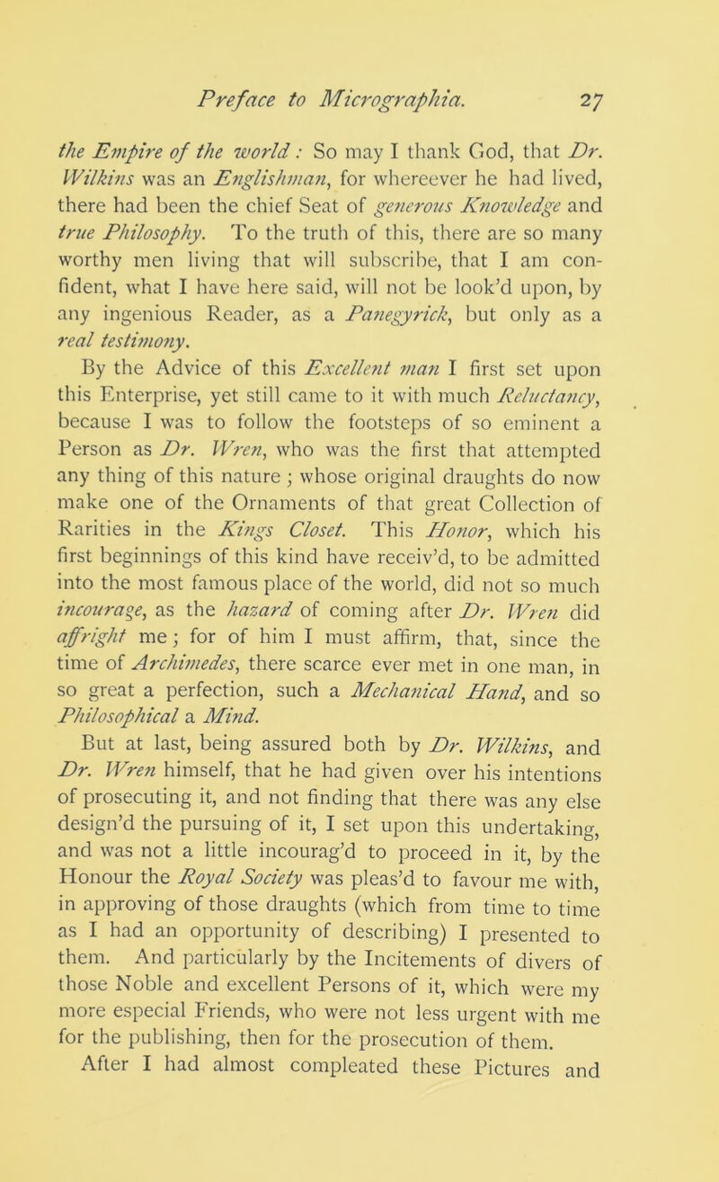 the Empire of the world: So may I thank God, that Dr. Wilkins was an Etiglishma?i, for whereever he had lived, there had been the chief Seat of generous Knowledge and true Philosophy. To the trutli of this, there are so many worthy men living that will subscrihe, that I am con- fident, what I have here said, will not be look’d upon, by any ingenious Reader, as a Pafiegyrick, but only as a I'eal testifnony. By the Advice of this Excelletit man I first set upon this Enterprise, yet still came to it with much Reluctaiicy., because I was to follow the footsteps of so eminent a Person as Dr. Wren, who was the first that attempted any thing of this nature ; whose original draughts do now make one of the Ornaments of that great Collection of Rarities in the Kings Closet. This Honor, which his first beginnings of this kind have receiv’d, to be admitted into the most famous place of the world, did not so much incourage, as the hazard of coming after Dr. Wren did affright me; for of him I must affirm, that, since the time of Archimedes, there scarce ever met in one man, in so great a perfection, such a Mechafiical Hand, and so Philosophical a Mind. But at last, being assured both by Dr. Wilkins, and Dr. Wren himself, that he had given over his intentions of prosecuting it, and not finding that there was any else design’d the pursuing of it, I set upon this undertaking, and was not a little incourag’d to proceed in it, by the Honour the Royal Society was pleas’d to favour me with, in approving of those draughts (which from time to time as I had an opportunity of describing) I presented to them. And particularly by the Incitements of divers of those Noble and excellent Persons of it, which were my more especial Friends, who were not less urgent with me for the publishing, then for the prosecution of them. After I had almost compleated these Pictures and