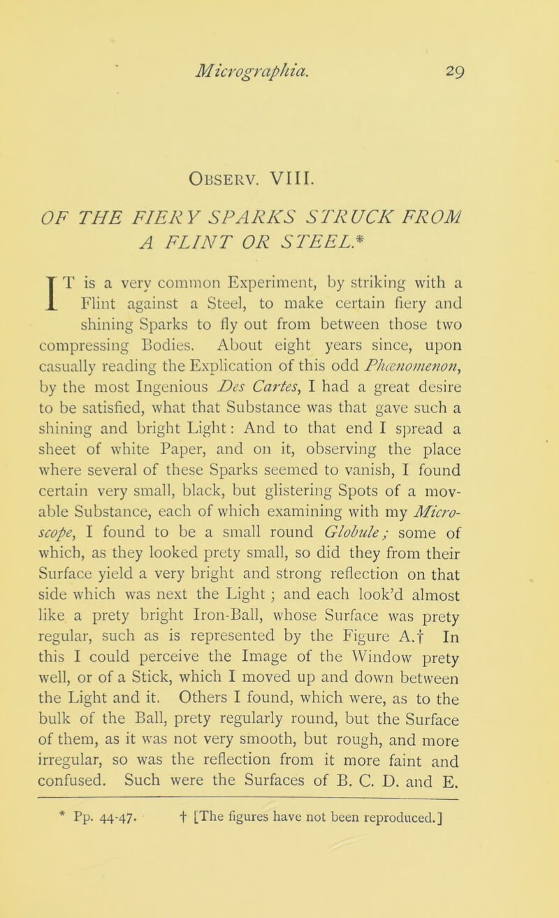 Observ. VIII. OF THE FIERY SPARKS STRUCK FROM A FLINT OR STEEL* IT is a very common Experiment, by striking with a Flint against a Steel, to make certain fiery and shining Sparks to fly out from between those two compressing Bodies. About eight years since, upon casually reading the Explication of this odd Phcenomemn, by the most Ingenious Des Cartes, I had a great desire to be satisfied, what that Substance was that gave such a shining and bright Light: And to that end I s])read a sheet of white Paper, and on it, observing the place where several of these Sparks seemed to vanish, I found certain very small, black, but glistering Spots of a mov- able Substance, each of which examining with my Micro- scope, I found to be a small round Glohile; some of which, as they looked prety small, so did they from their Surface yield a very bright and strong reflection on that side which was next the Light; and each look’d almost like a prety bright Iron-Ball, whose Surface was prety regular, such as is represented by the Figure A.f In this I could perceive the Image of the Window prety well, or of a Stick, which I moved up and down between the Light and it. Others I found, which were, as to the bulk of the Ball, prety regularly round, but the Surface of them, as it was not very smooth, but rough, and more irregular, so was the reflection from it more faint and confused. Such were the Surfaces of B. C. D. and E. * Pp. 44-47. t [The figures have not been reproduced.]