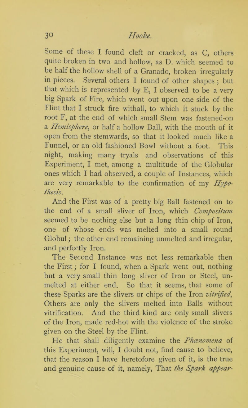 Some of these I found cleft or cracked, as C, others quite broken in two and hollow, as D. which seemed to be half the hollow shell of a Granado, broken irregularly in pieces. Several others I found of other shapes ; but that which is represented by E, I observed to be a very big Spark of Fire, which went out upon one side of the Flint that I struck fire withall, to which it stuck by the root F, at the end of which small Stem was fastened-on a Hemisphere, or half a hollow Ball, with the mouth of it open from the stemwards, so that it looked much like a Funnel, or an old fashioned Bowl without a foot. This night, making many tryals and observations of this Experiment, I met, among a multitude of the Globular ones which I had observed, a couple of Instances, which are very remarkable to the confirmation of my Hypo- thesis. And the First was of a pretty big Ball fastened on to the end of a small sliver of Iron, which Composittwi seemed to be nothing else but a long thin chip of Iron, one of whose ends was melted into a small round Globul; the other end remaining unmelted and irregular, and perfectly Iron. The Second Instance was not less remarkable then the First; for I found, when a Spark went out, nothing but a very small thin long sliver of Iron or Steel, un- melted at either end. So that it seems, that some of these Sparks are the slivers or chips of the Iron vitrified, Others are only the slivers melted into Balls without vitrification. And the third kind are only small slivers of the Iron, made red-hot with the violence of the stroke given on the Steel by the Flint. He that shall diligently examine the PheBnomena of this Experiment, will, I doubt not, find cause to believe, that the reason I have heretofore given of it, is the true and genuine cause of it, namely. That the Spark appear-