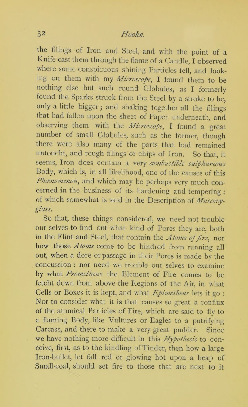 the filings of Iron and Steel, and with the point of a Knife cast them through the flame of a Candle, I observed where some conspicuous shining Particles fell, and look- ing on them with my Microscope, I found them to be nothing else but such round Globules, as I formerly found the Sparks struck from the Steel by a stroke to be, only a little bigger; and shaking together all the filings that had fallen upon the sheet of Paper underneath, and observing them with the Microscope, I found a great number of small Globules, such as the former, though there were also many of the parts that had remained untoucht, and rough filings or chips of Iron. So that, it seems. Iron does contain a very combustible sulphureous Body, which is, in all likelihood, one of the causes of this Fhcenomenon, and which may be perhaps very much con- cerned in the business of its hardening and tempering : of which somewhat is said in the Description of Muscovy- glass, So that, these things considered, we need not trouble our selves to find out what kind of Pores they are, both in the Flint and Steel, that contain the Atoms of fire, nor how those Atoms come to be hindred from runnins: all out, when a dore or passage in their Pores is made by the concussion : nor need we trouble our selves to examine by what Prometheus the Element of Fire comes to be fetcht down from above the Regions of the Air, in what Cells or Boxes it is kept, and what Epimetheus lets it go : Nor to consider what it is that causes so great a conflux of the atomical Particles of Fire, which are said to fly to a flaming Body, like Vultures or Eagles to a petrifying Carcass, and there to make a very great pudder. Since we have nothing more difficult in this Hypothesis to con- ceive, first, as to the kindling of Tinder, then how a large Iron-bullet, let fall red or glowing hot upon a heap of Small-coal, should set fire to those that are next to it