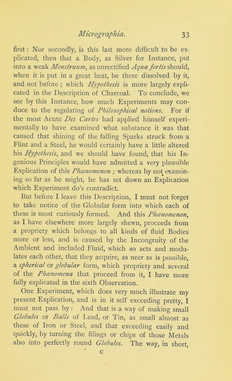 first: Nor secondly, is this last more difficult to be ex- plicated, then that a Body, as Silver for Instance, put into a weak Menstrwwi, as unrectified Aqua fortis should, when it is put in a great heat, be there dissolved by it, and not before ; which Hypothesis is more largely expli- cated in the Description of Charcoal. To conclude, we see by this Instance, how much Experiments may con- duce to the regulating of Philosophical notions. For if the most Acute Des Cartes had applied himself experi- mentally to have examined what substance it was that caused that shining of the falling Sparks struck from a Flint and a Steel, he would certainly have a little altered his Hypothesis, and we should have found, that his In- genious Principles would have admitted a very plausible Explication of this Plmnomenon ; whereas by not examin- ing so far as he might, he has set down an Explication which Experiment do’s contradict. But before I leave this Description, I must not forget to take notice of the Globular form into which each of these is most curiously formed. And this Phcenomenon, as I have elsewhere more largely shewn, proceeds from a propriety which belongs to all kinds of fluid Bodies more or less, and is caused by the Incongruity of the Ambient and included Fluid, which so acts and modu- lates each other, that they acquire, as neer as is possible, a spherical or globular form, which propriety and several of the Phcenomena that proceed from it, I have more fully explicated in the sixth Observation. One Experiment, which does very much illustrate my present Explication, and is in it self exceeding pretty, I must not pass by : And that is a way of making small Globules or Balls of Lead, or Tin, as small almost as these of Iron or Steel, and that exceeding easily and quickly, by turning the filings or chips of those Metals also into perfectly round Globules. The way, in short, c