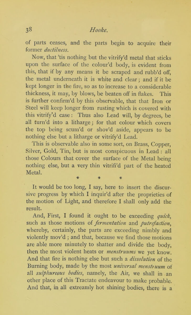 of parts ceases, and the parts begin to acquire their former ductilness. Now, that ’tis nothing but the vitrify’d metal that sticks upon the surface of the colour’d body, is evident from this, that if by any means it be scraped and rubb’d off, the metal underneath it is white and clear; and if it be kept longer in the fire, so as to increase to a considerable thickness, it may, by blows, be beaten off in flakes. This is further confirm’d by this observable, that that Iron or Steel will keep longer from rusting which is covered with this vitrify’d case; Thus also Lead will, by degrees, be all turn’d into a litharge; for that colour which covers the top being scum’d or shov’d aside, appears to be nothing else but a litharge or vitrify’d Lead. This is observable also in some sort, on Brass, Copper, Silver, Gold, Tin, but is most conspicuous in Lead : all those Colours that cover the surface of the Metal being nothing else, but a very thin vitrifi’d part of the heated Metal. * * * It would be too long, I say, here to insert the discur- sive progress by which I inquir’d after the proprieties of the motion of Light, and therefore I shall only add the result. And, First, I found it ought to be exceeding quick^ such as those motions of fermentation and putrefaction, whereby, certainly, the parts are exceeding nimbly and violently mov’d ; and that, because we find those motions are able more minutely to shatter and divide the body, then the most violent heats or menstrurwis we yet know. And that fire is nothing else but such a dissolution of the Burning body, made by the most universal 7ne7istum7n of all sulphureous bodies, namely, the Air, we shall in an other place of this Tractate endeavour to make probable. And that, in all extreamly hot shining bodies, there is a