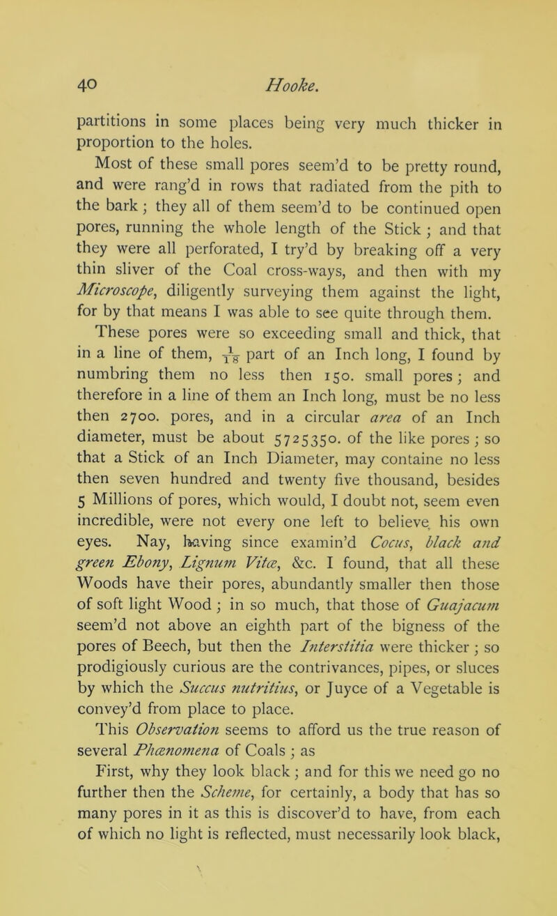 partitions in some places being very much thicker in proportion to the holes. Most of these small pores seem’d to be pretty round, and were rang’d in rows that radiated from the pith to the bark ; they all of them seem’d to be continued open pores, running the whole length of the Stick ; and that they were all perforated, I try’d by breaking off a very thin sliver of the Coal cross-ways, and then with my Microscope., diligently surveying them against the light, for by that means I was able to see quite through them. These pores were so exceeding small and thick, that in a line of them, -p-g part of an Inch long, I found by numbring them no less then 150. small pores; and therefore in a line of them an Inch long, must be no less then 2700. pores, and in a circular area of an Inch diameter, must be about 5725350. of the like pores; so that a Stick of an Inch Diameter, may containe no less then seven hundred and twenty five thousand, besides 5 Millions of pores, which would, I doubt not, seem even incredible, were not every one left to believe his own eyes. Nay, having since examin’d Cocus, black and green Ebony, Lignum Vitce, &c. I found, that all these Woods have their pores, abundantly smaller then those of soft light Wood ; in so much, that those of Guajacum seem’d not above an eighth part of the bigness of the pores of Beech, but then the Intersiitia were thicker ; so prodigiously curious are the contrivances, pipes, or sluces by which the Succus nutritius, or Juyce of a Vegetable is convey’d from place to place. This Observation seems to afford us the true reason of several Phceno^nena of Coals ; as First, why they look black; and for this we need go no further then the Scheme, for certainly, a body that has so many pores in it as this is discover’d to have, from each of which no light is reflected, must necessarily look black.