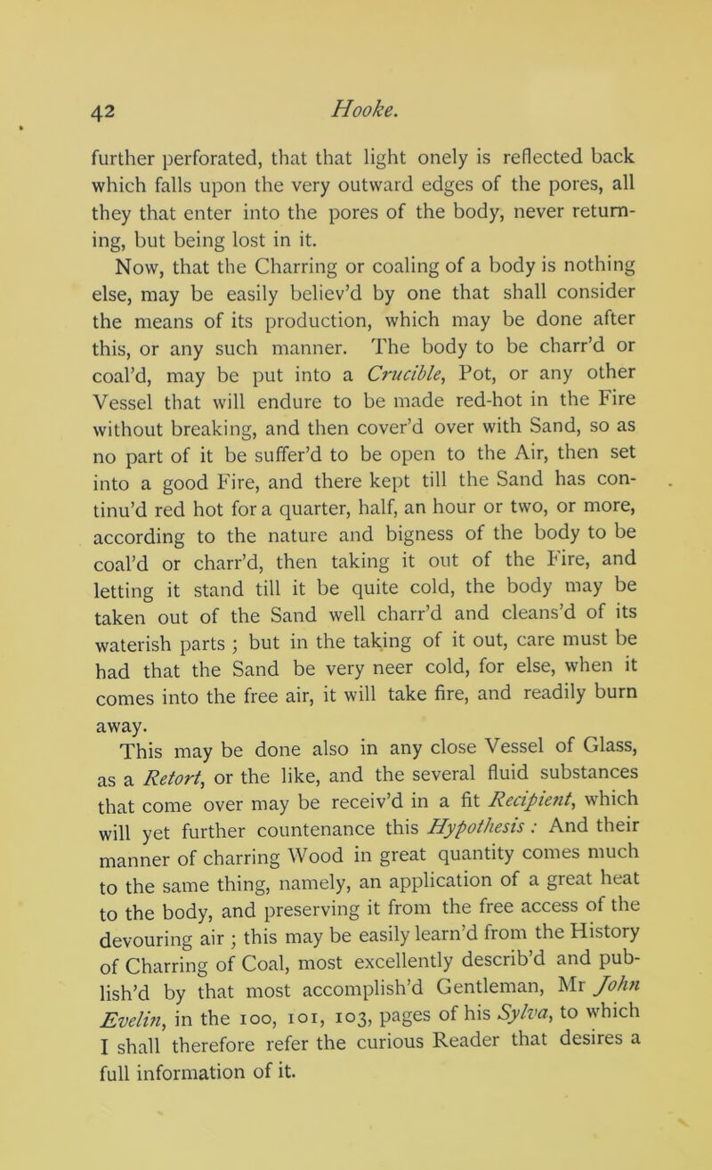 further perforated, that that light onely is reflected back which falls upon the very outward edges of the pores, all they that enter into the pores of the body, never return- ing, but being lost in it. Now, that the Charring or coaling of a body is nothing else, may be easily believ’d by one that shall consider the means of its production, which may be done after this, or any such manner. The body to be charr’d or coal’d, may be put into a Cri^cible, Pot, or any other Vessel that will endure to be made red-hot in the Fire without breaking, and then cover’d over with Sand, so as no part of it be suffer’d to be open to the Air, then set into a good Fire, and there kept till the Sand has con- tinu’d red hot for a quarter, half, an hour or two, or more, according to the nature and bigness of the body to be coal’d or charr’d, then taking it out of the Fire, and letting it stand till it be quite cold, the body may be taken out of the Sand well charr’d and cleans’d of its waterish parts ; but in the taking of it out, care must be had that the Sand be very neer cold, for else, when it comes into the free air, it will take fire, and readily burn away. This may be done also in any close Vessel of Glass, as a Retort, or the like, and the several fluid substances that come over may be receiv’d in a fit Recipient, which will yet further countenance this Hypothesis : And their manner of charring Wood in great quantity comes much to the same thing, namely, an application of a great heat to the body, and preserving it from the free access of the devouring air ; this may be easily learn’d from the History of Charring of Coal, most excellently describ’d and pub- lish’d by that most accomplish’d Gentleman, Mr John Evelin, in the loo, loi, 103, pages of his Sylva, to which I shall therefore refer the curious Reader that desires a full information of it.