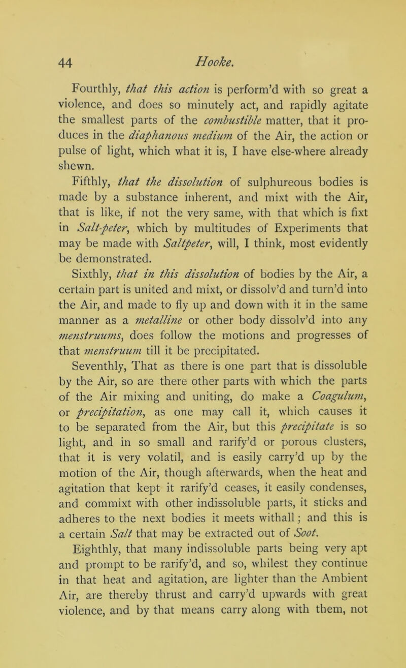 Fourthly, that this action is perform’d with so great a violence, and does so minutely act, and rapidly agitate the smallest parts of the combustible matter, that it pro- duces in the diaphanous mediiun of the Air, the action or pulse of light, which what it is, I have else-where already shewn. Fifthly, that the dissolution of sulphureous bodies is made by a substance inherent, and mixt with the Air, that is like, if not the very same, with that which is fixt in Salt-peter, which by multitudes of Experiments that may be made with Saltpeter, will, I think, most evidently be demonstrated. Sixthly, that in this dissolution of bodies by the Air, a certain part is united and mixt, or dissolv’d and turn’d into the Air, and made to fly up and down with it in the same manner as a metalline or other body dissolv’d into any metistruums, does follow the motions and progresses of that menstruum till it be precipitated. Seventhly, That as there is one part that is dissoluble by the Air, so are there other parts with which the parts of the Air mixing and uniting, do make a Coagulum, or precipitation, as one may call it, which causes it to be separated from the Air, but this precipitate is so light, and in so small and rarify’d or porous clusters, that it is very volatil, and is easily carry’d up by the motion of the Air, though afterwards, when the heat and agitation that kept it rarify’d ceases, it easily condenses, and commixt with other indissoluble parts, it sticks and adheres to the next bodies it meets withall; and this is a certain Salt that may be extracted out of Soot. Eighthly, that many indissoluble parts being very apt and prompt to be rarify’d, and so, whitest they continue in that heat and agitation, are lighter than the Ambient Air, are thereby thrust and carry’d upwards with great violence, and by that means carry along with them, not