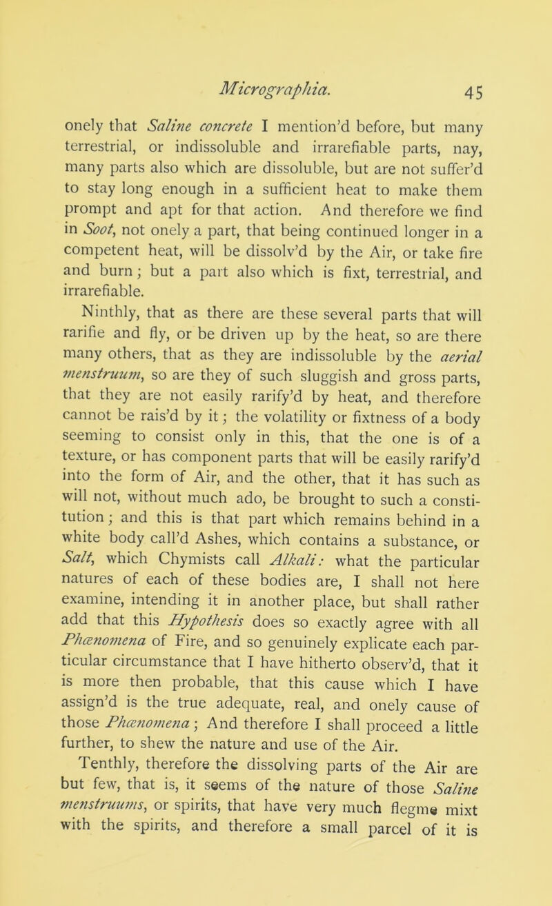 onely that Saline concrete I mention’d before, but many terrestrial, or indissoluble and irrarefiable parts, nay, many parts also which are dissoluble, but are not suffer’d to stay long enough in a sufficient heat to make them prompt and apt for that action. And therefore we find in Soot, not onely a part, that being continued longer in a competent heat, will be dissolv’d by the Air, or take fire and burn; but a part also which is fixt, terrestrial, and irrarefiable. Ninthly, that as there are these several parts that will rarifie and fly, or be driven up by the heat, so are there many others, that as they are indissoluble by the aerial menstruum, so are they of such sluggish and gross parts, that they are not easily rarify’d by heat, and therefore cannot be rais’d by it; the volatility or fixtness of a body seeming to consist only in this, that the one is of a texture, or has component parts that will be easily rarify’d into the form of Air, and the other, that it has such as will not, without much ado, be brought to such a consti- tution; and this is that part which remains behind in a white body call’d Ashes, which contains a substance, or Salt, which Chymists call Alkali: what the particular natures of each of these bodies are, I shall not here examine, intending it in another place, but shall rather add that this Hypothesis does so exactly agree with all Ph(Bno7nena of Fire, and so genuinely explicate each par- ticular circumstance that I have hitherto observ’d, that it is more then probable, that this cause which I have assign’d is the true adequate, real, and onely cause of those PhcenojnenaAnd therefore I shall proceed a little further, to shew the nature and use of the Air. Tenthly, therefore the dissolving parts of the Air are but few, that is, it seems of the nature of those Salme 77ienstrmwis, or spirits, that have very much flegme mixt with the spirits, and therefore a small parcel of it is