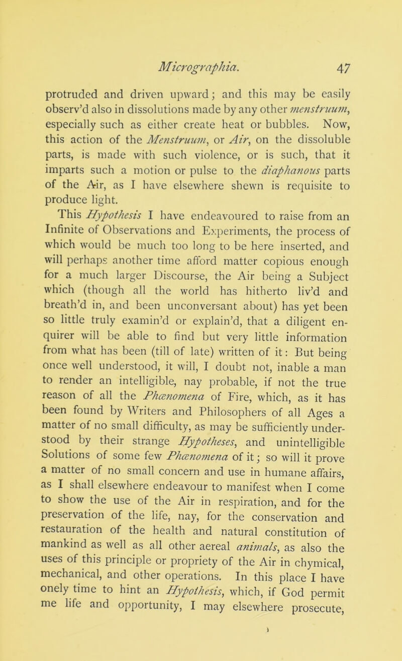 protruded and driven upward; and this may be easily observ’d also in dissolutions made by any other mejistnmm, especially such as either create heat or bubbles. Now, this action of the Menstruum, or Air, on the dissoluble parts, is made with such violence, or is such, that it imparts such a motion or pulse to the diaphanous parts of the Air, as I have elsewhere shewn is requisite to produce light. This Hypothesis I have endeavoured to raise from an Infinite of Observations and E?;periments, the process of which would be much too long to be here inserted, and will perhaps another time afford matter copious enough for a much larger Discourse, the Air being a Subject which (though all the world has hitherto liv’d and breath’d in, and been unconversant about) has yet been so little truly examin’d or explain’d, that a diligent en- quirer will be able to find but very little information from what has been (till of late) written of it: But being once well understood, it will, I doubt not, inable a man to render an intelligible, nay probable, if not the true reason of all the Ph(zno7nena of Fire, which, as it has been found by Writers and Philosophers of all Ages a matter of no small difficulty, as may be sufficiently under- stood by their strange Hypotheses, and unintelligible Solutions of some few Phcetio77iena of it; so will it prove a matter of no small concern and use in humane affairs, as I shall elsewhere endeavour to manifest when I come to show the use of the Air in respiration, and for the preservation of the life, nay, for the conservation and restauration of the health and natural constitution of mankind as well as all other aereal animals, as also the uses of this principle or propriety of the Air in chymical, mechanical, and other operations. In this place I have onely time to hint an Hypothesis, which, if God permit me life and opportunity, I may elsewhere prosecute.