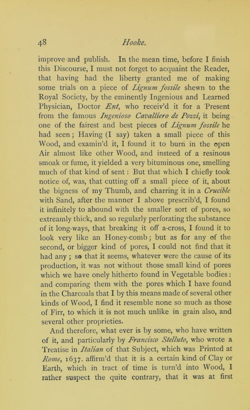 improve and publish. In tlie mean time, before I finish this Discourse, I must not forget to acquaint the Reader, that having had the liberty granted me of making some trials on a piece of Lignum fossile shewn to the Royal Society, by the eminently Ingenious and Learned Physician, Doctor Ent, who receiv’d it for a Present from the famous Ingenioso Cavalliero de Pozzi, it being one of the fairest and best pieces of Lignum fossile he had seen; Having (I say) taken a small piece of this Wood, and examin’d it, I found it to burn in the open Air almost like other Wood, and insteed of a resinous smoak or fume, it yielded a very bituminous one, smelling much of that kind of sent: But that which I chiefly took notice of, was, that cutting off a small piece of it, about the bigness of my Thumb, and charring it in a Crucible with Sand, after the manner I above prescrib’d, I found it infinitely to abound with the smaller sort of pores, so extreamly thick, and so regularly perforating the substance of it long-ways, that breaking it off a-cross, I found it to look very like an Honey-comb; but as for any of the second, or bigger kind of pores, I could not find that it had any ; s® that it seems, whatever were the cause of its production, it was not without those small kind of pores which we have onely hitherto found in Vegetable bodies: and comparing them with the pores which I have found in the Charcoals that I by this means made of several other kinds of Wood, I find it resemble none so much as those of Firr, to which it is not much unlike in grain also, and several other proprieties. And therefore, what ever is by some, who have written of it, and particularly by Francisco Stelluto, who wrote a Treatise in Ltalian of that Subject, which was Printed at Rome, 1637. affirm’d that it is a certain kind of Clay or Earth, which in tract of time is turn’d into Wood, I rather suspect the quite contrary, that it was at first