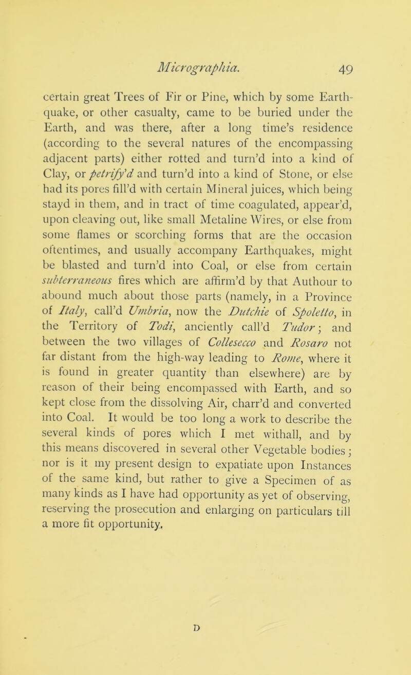 certain great Trees of Fir or Pine, which by some Earth- quake, or other casualty, came to be buried under the Earth, and was there, after a long time’s residence (according to the several natures of the encompassing adjacent parts) either rotted and turn’d into a kind of Clay, or petrify'd and turn’d into a kind of Stone, or else had its pores fill’d with certain Mineral juices, which being stayd in them, and in tract of time coagulated, appear’d, upon cleaving out, like small Metaline Wires, or else from some flames or scorching forms that are the occasion oftentimes, and usually accompany Earthquakes, might be blasted and turn’d into Coal, or else from certain subterraneous fires which are affirm’d by that Authour to abound much about those parts (namely, in a Province of Italy, call’d Umbria, now the Dutchie of Spoletto, in the Territory of Todi, anciently call’d Tudor-, and between the two villages of Collesecco and Rosaro not far distant from the high-way leading to Rome, where it is found in greater quantity than elsewhere) are by reason of their being encompassed with Earth, and so kept close from the dissolving Air, charr’d and converted into Coal. It would be too long a work to describe the several kinds of pores which I met withall, and by this means discovered in several other Vegetable bodies; nor is it my present design to expatiate upon Instances of the same kind, but rather to give a Specimen of as many kinds as I have had opportunity as yet of observing, reserving the prosecution and enlarging on particulars till a more fit opportunity. D