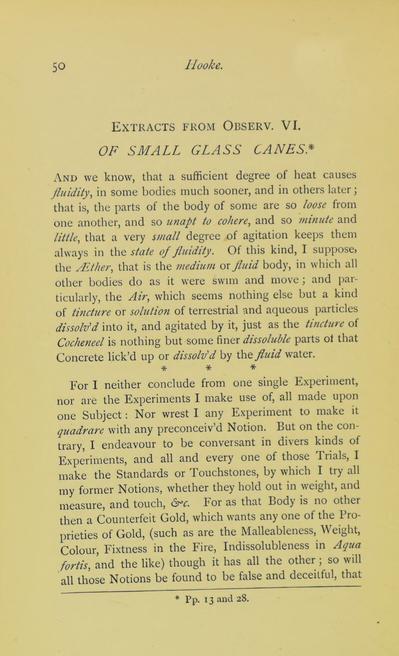 Extracts from Observ. VI. OF SMALL GLASS CANES.* And we know, that a sufficient degree of heat causes fluidity, in some bodies much sooner, and in others later; that is, the parts of the body of some are so loose from one another, and so unapt to cohere, and so minute and little, that a very small degree of agitation keeps them always in the state of fluidity. Of this kind, I suppose, the /Ether, that is the medium or fluid body, in which all other bodies do as it were swim and move ; and par- ticularly, the Air, which seems nothing else but a kind of tincture or solution of terrestrial and aqueous particles dissolv'd into it, and agitated by it, just as the tincture of Cocheneel is nothing but some finer dissoluble parts ot that Concrete lick’d up or dissolv'd by the fluid water. * * * For I neither conclude from one single Experiment, nor are the Experiments I make use of, all made upon one Subject: Nor wrest I any Experiment to make it quadrare with any preconceiv’d Notion. But on the con- trary, I endeavour to be conversant in divers kinds of Experiments, and all and every one of those Trials, I make the Standards or Touchstones, by which I try all my former Notions, whether they hold out in weight, and measure, and touch, For as that Body is no other then a Counterfeit Gold, which wants any one of the Pro- prieties of Gold, (such as are the Malleableness, Weight, Colour, Fixtness in the Fire, Indissolubleness in Aqua fortis, Ind the like) though it has all the other; so will all those Notions be found to be false and deceitful, that * Pp. 13 and 28.