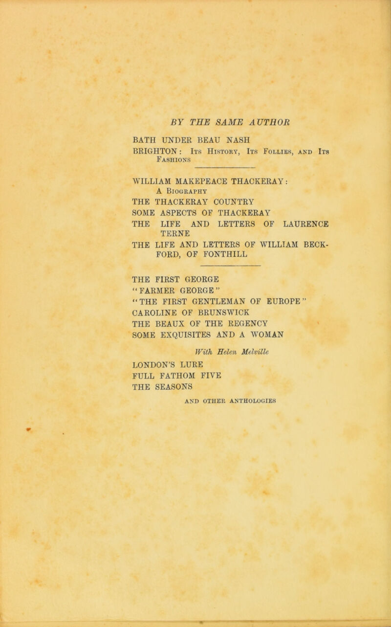 BY THE SAME AUTHOR BATH UNDER BEAU NASH BRIGHTON: Its History, Its Follies, and Its Fashions WILLIAM MAKEPEACE THACKERAY: A Biography THE THACKERAY COUNTRY SOME ASPECTS OF THACKERAY THE LIFE AND LETTERS OF LAURENCE TERNE THE LIFE AND LETTERS OF WILLIAM BECK- FORD, OF FONTHILL THE FIRST GEORGE “FARMER GEORGE” “THE FIRST GENTLEMAN OF EUROPE” CAROLINE OF BRUNSWICK THE BEAUX OF THE REGENCY SOME EXQUISITES AND A WOMAN With Helen Melville LONDON’S LURE FULL FATHOM FIVE THE SEASONS AND OTHER ANTHOLOGIES