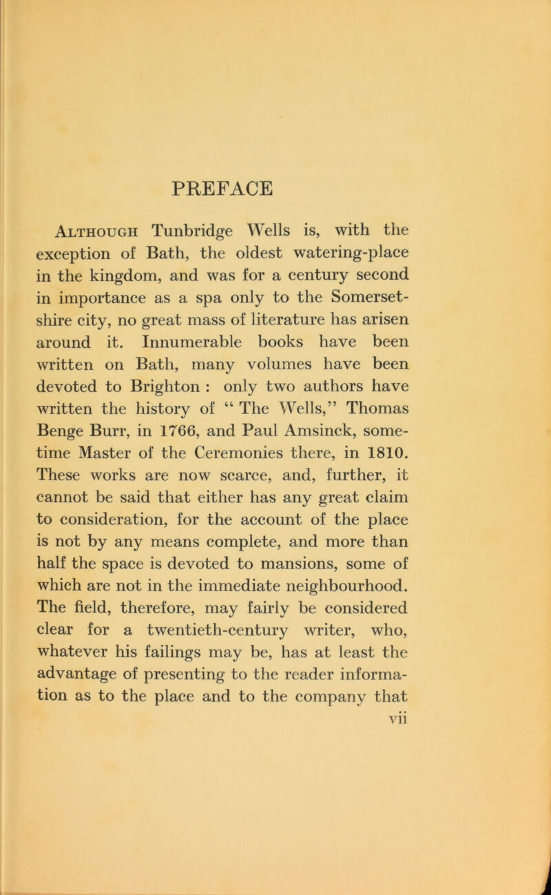 PREFACE Although Tunbridge Wells is, with the exception of Bath, the oldest watering-place in the kingdom, and was for a century second in importance as a spa only to the Somerset- shire city, no great mass of literature has arisen around it. Innumerable books have been written on Bath, many volumes have been devoted to Brighton : only two authors have written the history of “ The Wells,” Thomas Benge Burr, in 1766, and Paul Amsinck, some- time Master of the Ceremonies there, in 1810. These works are now scarce, and, further, it cannot be said that either has any great claim to consideration, for the account of the place is not by any means complete, and more than half the space is devoted to mansions, some of which are not in the immediate neighbourhood. The field, therefore, may fairly be considered clear for a twentieth-century writer, who, whatever his failings may be, has at least the advantage of presenting to the reader informa- tion as to the place and to the company that