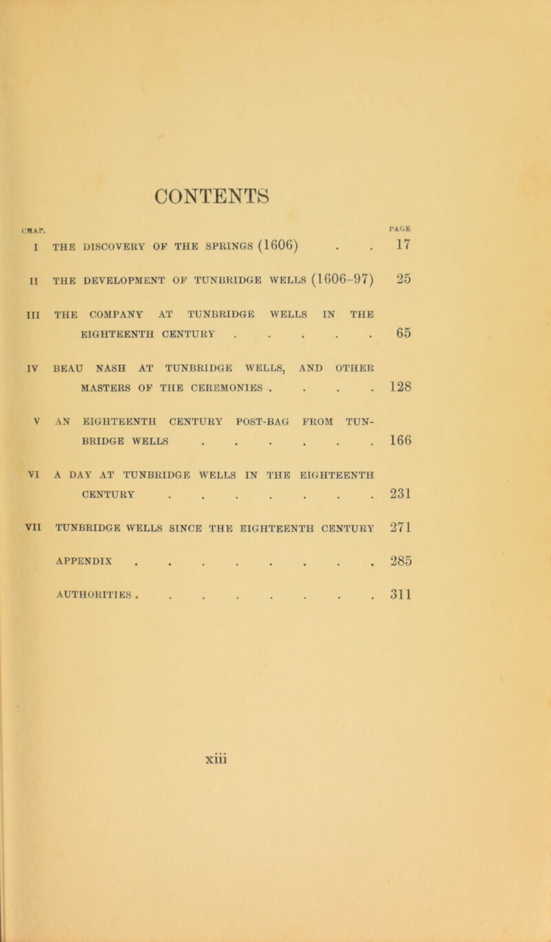 CONTENTS CHAP. I THE DISCOVERY OF THE SPRINGS (1606) II THE DEVELOPMENT OF TUNBRIDGE WELLS (1606-97) III THE COMPANY AT TUNBRIDGE WELLS IN THE EIGHTEENTH CENTURY ..... IV BEAU NASH AT TUNBRIDGE WELLS, AND OTHER MASTERS OF THE CEREMONIES . V AN EIGHTEENTH CENTURY POST-BAG FROM TUN- BRIDGE WELLS ...... VI A DAY AT TUNBRIDGE WELLS IN THE EIGHTEENTH CENTURY ....... VII TUNBRIDGE WELLS SINCE THE EIGHTEENTH CENTURY APPENDIX ........ AUTHORITIES PAf.E 17 25 65 128 166 231 271 285 311 xm