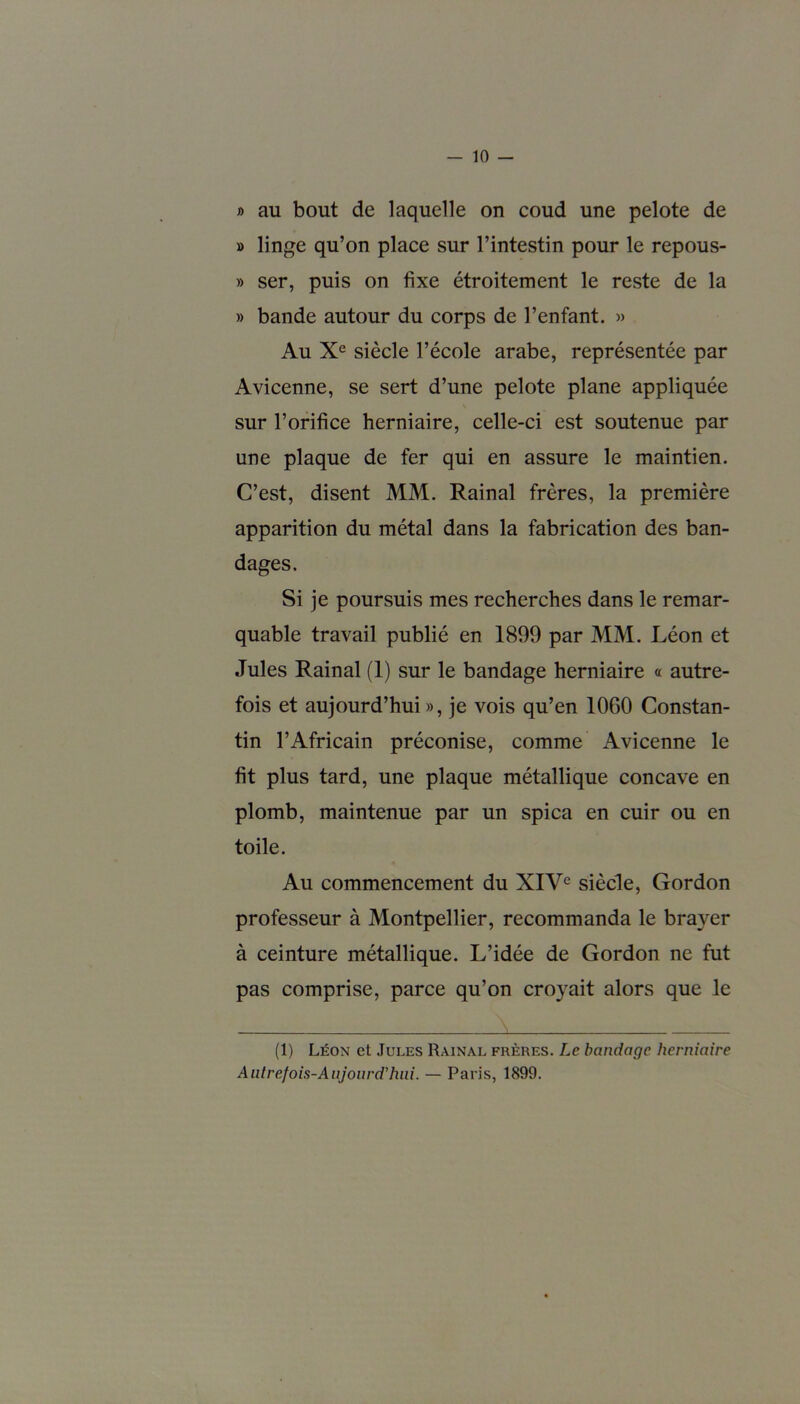 » au bout de laquelle on coud une pelote de » linge qu’on place sur l’intestin pour le repous- » ser, puis on fixe étroitement le reste de la » bande autour du corps de l’enfant. » Au Xe siècle l’école arabe, représentée par Avicenne, se sert d’une pelote plane appliquée sur l’orifice herniaire, celle-ci est soutenue par une plaque de fer qui en assure le maintien. C’est, disent MM. Rainai frères, la première apparition du métal dans la fabrication des ban- dages. Si je poursuis mes recherches dans le remar- quable travail publié en 1899 par MM. Léon et Jules Rainai (1) sur le bandage herniaire « autre- fois et aujourd’hui », je vois qu’en 1060 Constan- tin l’Africain préconise, comme Avicenne le fit plus tard, une plaque métallique concave en plomb, maintenue par un spica en cuir ou en toile. Au commencement du XIVe siècle, Gordon professeur à Montpellier, recommanda le braver à ceinture métallique. L’idée de Gordon ne fut pas comprise, parce qu’on croyait alors que le (1) Léon et Jules Rainai, frères. Le bandage herniaire Autrefois-Aujourd'hui. — Paris, 1899.