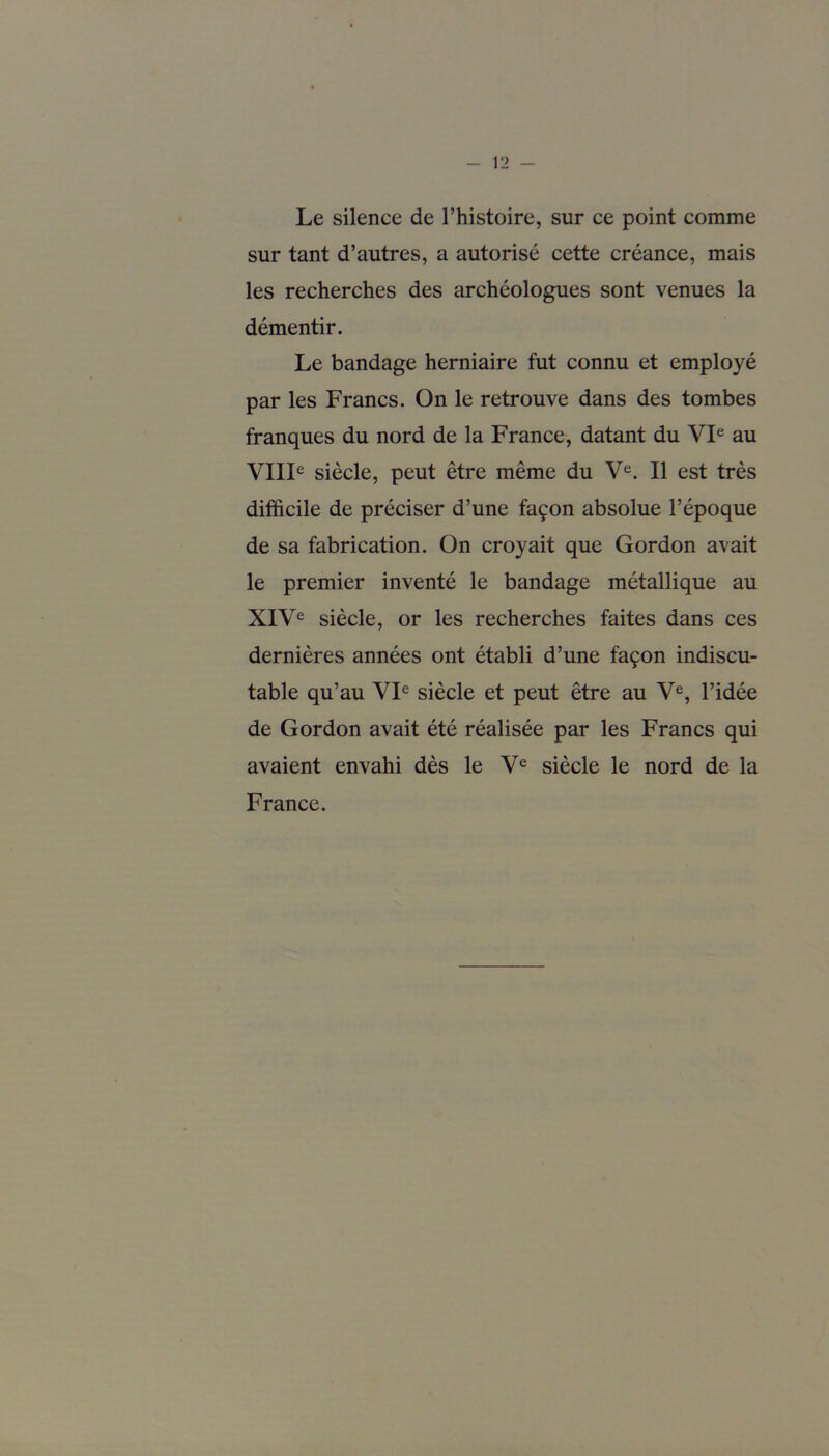 Le silence de l’histoire, sur ce point comme sur tant d’autres, a autorisé cette créance, mais les recherches des archéologues sont venues la démentir. Le bandage herniaire fut connu et employé par les Francs. On le retrouve dans des tombes franques du nord de la France, datant du VIe au VIIIe siècle, peut être même du Ve. Il est très difficile de préciser d’une façon absolue l’époque de sa fabrication. On croyait que Gordon avait le premier inventé le bandage métallique au XIVe siècle, or les recherches faites dans ces dernières années ont établi d’une façon indiscu- table qu’au VIe siècle et peut être au Ve, l’idée de Gordon avait été réalisée par les Francs qui avaient envahi dès le Ve siècle le nord de la France.