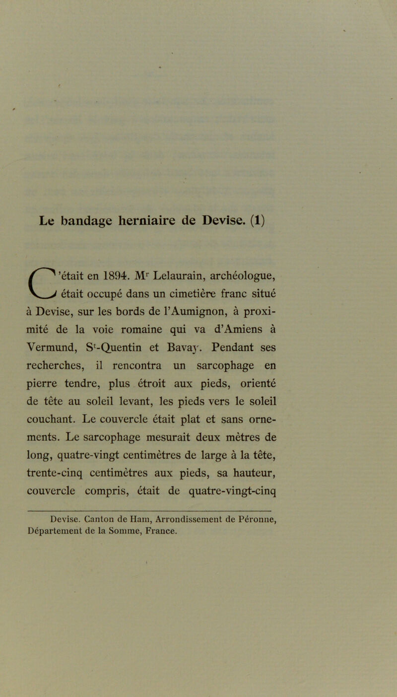 C’était en 1894. Mr Lelaurain, archéologue, était occupé dans un cimetière franc situé à Devise, sur les bords de l’Aumignon, à proxi- mité de la voie romaine qui va d’Amiens à Vermund, St-Quentin et Bava)'. Pendant ses recherches, il rencontra un sarcophage en pierre tendre, plus étroit aux pieds, orienté de tête au soleil levant, les pieds vers le soleil couchant. Le couvercle était plat et sans orne- ments. Le sarcophage mesurait deux mètres de long, quatre-vingt centimètres de large à la tête, trente-cinq centimètres aux pieds, sa hauteur, couvercle compris, était de quatre-vingt-cinq Devise. Canton de Ham, Arrondissement de Péronne, Département de la Somme, France.