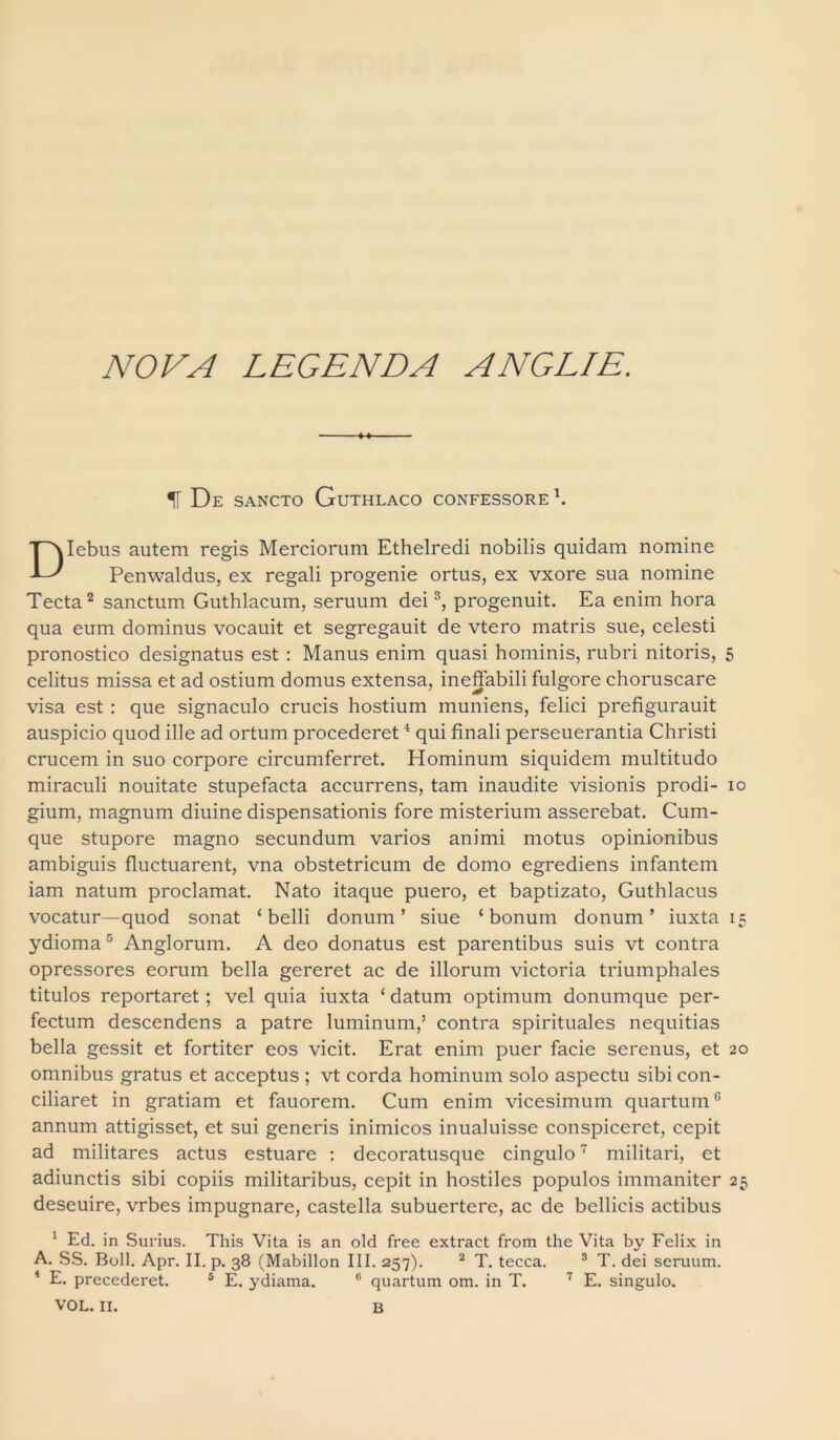 NOVA LEGENDA ANGLIE. IT De sancto Guthlaco confessore1. Iebus autem regis Merciorum Ethelredi nobilis quidam nomine Penwaldus, ex regali progenie ortus, ex vxore sua nomine Tecta2 sanctum Guthlacum, seruum dei3, progenuit. Ea enim hora qua eum dominus vocauit et segregauit de vtero matris sue, celesti pronostico designatus est : Manus enim quasi hominis, rubri nitoris, 5 celitus missa et ad ostium domus extensa, ineffabili fulgore choruscare visa est : que signaculo crucis hostium muniens, felici prefigurauit auspicio quod ille ad ortum procederet4 qui finali perseuerantia Christi crucem in suo corpore circumferret. Hominum siquidem multitudo miraculi nouitate stupefacta accurrens, tam inaudite visionis prodi- 10 gium, magnum diuine dispensationis fore misterium asserebat. Cum- que stupore magno secundum varios animi motus opinionibus ambiguis fluctuarent, vna obstetricum de domo egrediens infantem iam natum proclamat. Nato itaque puero, et baptizato, Guthlacus vocatur—quod sonat ‘belli donum’ siue ‘bonum donum’ iuxta 15 ydioma5 Anglorum. A deo donatus est parentibus suis vt contra opressores eorum bella gereret ac de illorum victoria triumphales titulos reportaret; vel quia iuxta ‘ datum optimum donumque per- fectum descendens a patre luminum,’ contra spirituales nequitias bella gessit et fortiter eos vicit. Erat enim puer facie serenus, et 20 omnibus gratus et acceptus ; vt corda hominum solo aspectu sibi con- ciliaret in gratiam et fauorem. Cum enim vicesimum quartum6 annum attigisset, et sui generis inimicos inualuisse conspiceret, cepit ad militares actus estuare : decoratusque cingulo7 militari, et adiunctis sibi copiis militaribus, cepit in hostiles populos immaniter 25 deseuire, vrbes impugnare, castella subuertere, ac de bellicis actibus 1 Ed. in Surius. This Vita is an old free extract from the Vita by Felix in A. SS. Boli. Apr. II. p. 38 (Mabillon III. 257). 2 T. tecca. 3 T. dei seruum. 4 E. precederet. 5 E. ydiama. 6 quartum om. in T. 7 E. singulo.