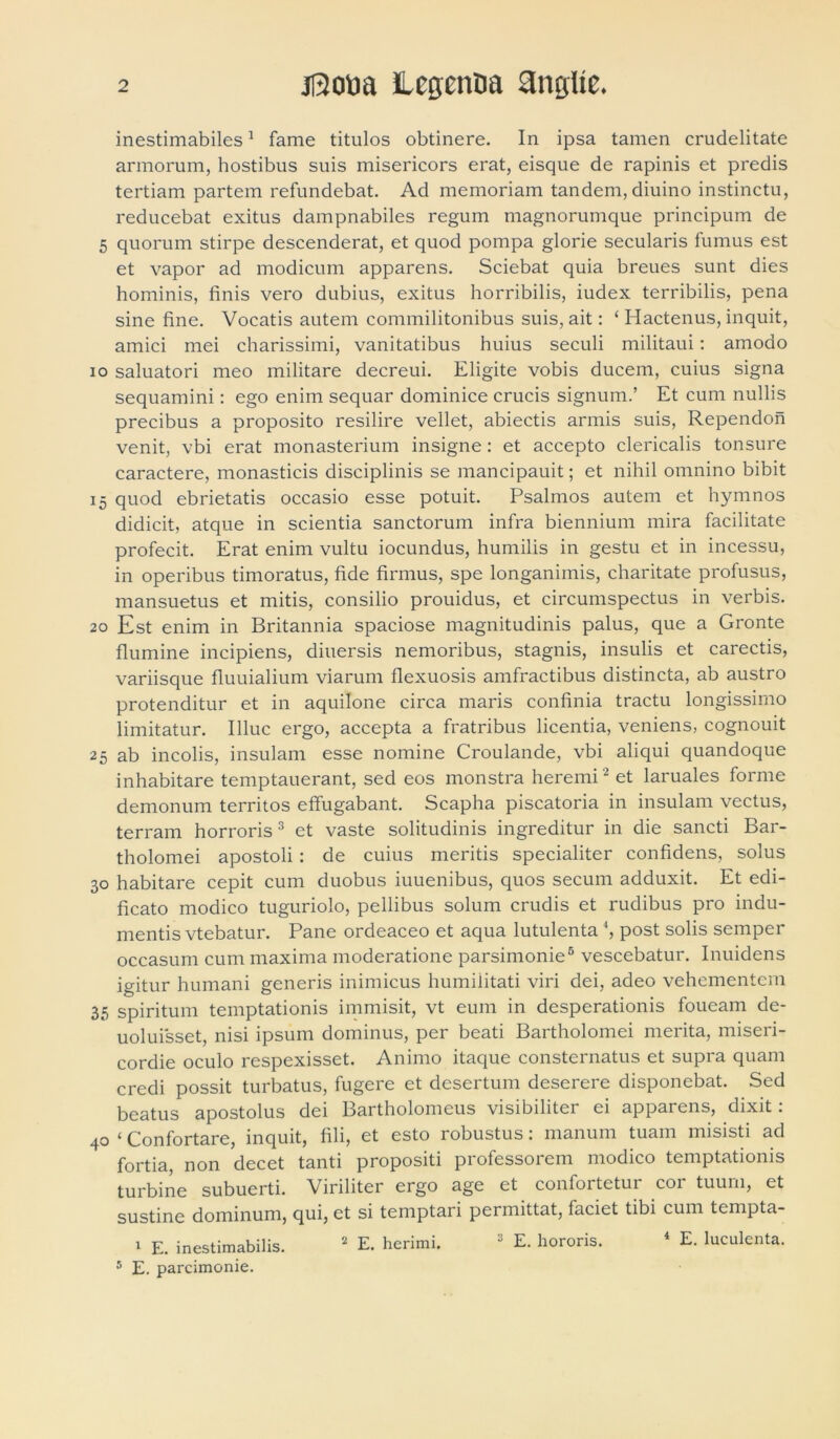 inestimabiles1 fame titulos obtinere. In ipsa tamen crudelitate armorum, hostibus suis misericors erat, eisque de rapinis et predis tertiam partem refundebat. Ad memoriam tandem, diuino instinctu, reducebat exitus dampnabiles regum magnorumque principum de 5 quorum stirpe descenderat, et quod pompa glorie secularis fumus est et vapor ad modicum apparens. Sciebat quia breues sunt dies hominis, finis vero dubius, exitus horribilis, iudex terribilis, pena sine fine. Vocatis autem commilitonibus suis, ait: ‘ Hactenus, inquit, amici mei charissimi, vanitatibus huius seculi militaui: amodo io saluatori meo militare decreui. Eligite vobis ducem, cuius signa sequamini: ego enim sequar dominice crucis signum.’ Et cum nullis precibus a proposito resilire vellet, abiectis armis suis, Rependon venit, vbi erat monasterium insigne : et accepto clericalis tonsure caractere, monasticis disciplinis se mancipauit; et nihil omnino bibit 15 quod ebrietatis occasio esse potuit. Psalmos autem et hymnos didicit, atque in scientia sanctorum infra biennium mira facilitate profecit. Erat enim vultu iocundus, humilis in gestu et in incessu, in operibus timoratus, fide firmus, spe longanimis, charitate profusus, mansuetus et mitis, consilio prouidus, et circumspectus in verbis. 20 Est enim in Britannia spaciose magnitudinis palus, que a Gronte flumine incipiens, diuersis nemoribus, stagnis, insulis et carectis, variisque fluuialium viarum flexuosis amfractibus distincta, ab austro protenditur et in aquilone circa maris confinia tractu longissimo limitatur. Illuc ergo, accepta a fratribus licentia, veniens, cognouit 25 ab incolis, insulam esse nomine Croulande, vbi aliqui quandoque inhabitare temptauerant, sed eos monstra heremi 2 et laruales forme demonum territos effugabant. Scapha piscatoria in insulam vectus, terram horroris3 et vaste solitudinis ingreditur in die sancti Bar- tholomei apostoli: de cuius meritis specialiter confidens, solus 30 habitare cepit cum duobus iuuenibus, quos secum adduxit. Et edi- ficato modico tuguriolo, pellibus solum crudis et rudibus pro indu- mentis vtebatur. Pane ordeaceo et aqua lutulenta 4, post solis semper occasum cum maxima moderatione parsimonie5 vescebatur. Inuidens igitur humani generis inimicus humilitati viri dei, adeo vehementem 35 spiritum temptationis immisit, vt eum in desperationis foueam de- uoluisset, nisi ipsum dominus, per beati Bartholomei merita, miseri- cordie oculo respexisset. Animo itaque consternatus et supra quam credi possit turbatus, fugere et desertum deserere disponebat. Sed beatus apostolus dei Bartholomeus visibiliter ei apparens, dixit: 40 ‘ Confortare, inquit, fili, et esto robustus: manum tuam misisti ad fortia, non decet tanti propositi professorem modico temptationis turbine subuerti. Viriliter ergo age et confortetui coi tuum, et sustine dominum, qui, et si temptari permittat, faciet tibi cum tempta- 1 E. inestimabilis. 2 E. herimi. 3 E. hororis. 4 E. luculenta. 5 E. parcimonie.