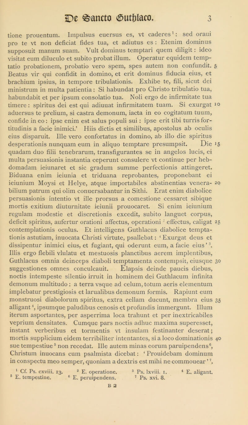 tione prouentum. Impulsus euersus es, vt caderes1: sed oraui pro te vt non deficiat fides tua, et adiutus es : Etenim dominus supposuit manum suam. Vult dominus temptari quem diligit : ideo visitat eum diluculo et subito probat illum. Operatur equidem temp- tatio probationem, probatio vero spem, spes autem non confundit. 5 Beatus vir qui confidit in domino, et erit dominus fiducia eius, et brachium ipsius, in tempore tribulationis. Exhibe te, fili, sicut dei ministrum in multa patientia: Si habundat pro Christo tribulatio tua, habundabit et per ipsum consolatio tua. Noli ergo de infirmitate tua timere: spiritus dei est qui adiuuat infirmitatem tuam. Si exurgat 1° aduersus te prelium, si castra demonum, iacta in eo cogitatum tuum, confide in eo: ipse enim est salus populi sui : ipse erit tibi turris for- titudinis a facie inimici.’ Hiis dictis et similibus, apostolus ab oculis eius disparuit. Ille vero confortatus in domino, ab illo die spiritus desperationis nunquam eum in aliquo temptare presumpsit. Die J5 quadam duo filii tenebrarum, transfigurantes se in angelos lucis, ei multa persuasionis instantia ceperunt consulere vt continue per heb- domadam ieiunaret et sic gradum summe perfectionis attingeret. Biduana enim ieiunia et triduana reprobantes, proponebant ei ieiunium Moysi et Helye, atque importabiles abstinentias venera- 20 bilium patrum qui olim conuersabantur in Sithi. Erat enim diabolice persuasionis intentio vt ille prorsus a comestione cessaret sibique mortis exitium diuturnitate ieiunii prouocaret. Si enim ieiunium regulam modestie et discretionis excedit, subito languet corpus, deficit spiritus, aufertur orationi affectus, operationi J effectus, caligat 25 contemplationis oculus. Et intelligens Guthlacus diabolice tempta- tionis astutiam, inuocata Christi virtute, psallebat: ‘ Exurgat deus et dissipentur inimici eius, et fugiant, qui oderunt eum, a facie eius ’3. Illis ergo flebili vlulatu et mestuosis planctibus aerem implentibus, Guthlacus omnia deinceps diaboli temptamenta contempsit, eiusque 30 suggestiones omnes conculcauit. Elapsis deinde paucis diebus, noctis intempeste silentio irruit in hominem dei Guthlacum infinita demonum multitudo : a terra vsque ad celum, totum aeris elementum implebatur prestigiosis et larualibus demonum formis. Rapiunt eum monstruosi diabolorum spiritus, extra cellam ducunt, membra eius 35 alligant4, ipsumque paludibus cenosis et profundis immergunt. Illuni iterum asportantes, per asperrima loca trahunt et per inextricabiles veprium densitates. Cumque pars noctis adhuc maxima superesset, instant verberibus et tormentis vt insulam festinanter deserat; mortis supplicium eidem terribiliter intentantes, si a loco dominationis 40 sue tempestiue5 non recedat. Ille autem minas eorum paruipendens6, Christum inuocans cum psalmista dicebat: ‘ Prouidebam dominum in conspectu meo semper, quoniam a dextris est mihi ne commouear ’ \ 1 Cf. Ps. cxviii. 13. 2 E. operatione. 3 Ps. lxviii. 1. 4 E. aligant. 5 E. tempestine. 6 E. peruipendens. 7 Ps. xvi. 8. B 2