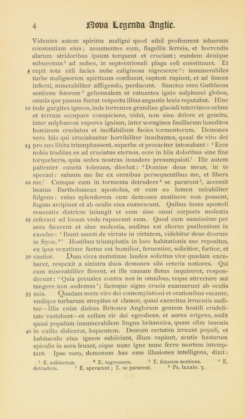 Videntes autem spiritus maligni quod nihil proficerent aduersus constantiam eius ; assumentes eum, flagellis ferreis, et horrendis alarum stridoribus ipsum torquent et cruciant; eundem denique subueetum1 ad nubes, in septentrionali plaga celi constituunt. Et 5 cepit tota celi facies nube caliginosa nigrescere2: innumerabiles turbe malignorum spirituum confluunt, captum rapiunt, et ad fauces inferni, miserabiliter affligendo, perducunt. Sanctus vero Guthlacus sentiens fetorem 3 gehennalem et estuantes ignis sulphurei globos, omnia que passus fuerat respectu illius angustie leuia reputabat. Hinc io inde gurgites igneos, inde torrentes grandine glaciali teterrimos celum et terram occupare conspiciens, videt, non sine dolore et gemitu, inter sulphureos vapores ignium, inter uoragines fauillarum inauditos hominum cruciatus et ineffabilium facies tormentorum. Demones vero hiis qui cruciabantur horribiliter insultantes, quasi de viro dei 15 pro suo libitu triumphassent, superbe et procaciter intonabant: ‘ Ecce nobis traditus es ad cruciatus eternos, ecce in hiis doloribus sine fine torqueberis, quia sedes nostras inuadere presumpsisti.’ Ille autem patienter cuncta tolerans, dicebat: ‘ Domine deus meus, in te speraui: saluum me fac ex omnibus persequentibus me, et libera 20 me.’ Cumque eum in tormenta detrudere4 se pararent5, accessit beatus Bartholomeus apostolus, et cum eo lumen mirabiliter fulgens : cuius splendorem cum demones sustinere non possent, fugam arripiunt et ab oculis eius euanescunt. Quibus iussu apostoli reuocatis districte iniungit vt eum sine omni corporis molestia 25 referant ad locum vnde rapuerant eum. Quod cum suauissime per aera facerent et sine molestia, auditus est chorus psallentium in excelso : ‘ Ibunt sancti de virtute in virtutem, videbitur deus deorum in Syon.6’ Hostibus triumphatis in loco habitationis sue repositus, ex ipsa vexatione factus est humilior, feruentior, solicitior, fortior, et 30 cautior. Dum circa matutinas laudes solicitus vice quadam excu- baret, respexit a sinistra duos demones sibi ceteris notiores. Qui cum miserabiliter flerent, et ille causam fletus inquireret, respon- derunt : ‘ Quia preuales contra nos in omnibus, teque attrectare aut tangere non audemus’; factoque signo crucis euanuerunt ab oculis 35 suis. Quadam nocte viro dei contemplationi et orationibus vacante, vndique turbarum strepitus et clamor, quasi exercitus irruentis audi- tur—Illis enim diebus Britones Anglorum gentem hostili crudeli- tate vastabant—et cellam vir dei egrediens, et aures erigens, audit quasi populum innumerabilem lingua britannica, quam olim iuuenis 40 in exilio didicerat, loquentem. Demum certatim irruunt populi, et habitaculo eius ignem subiiciunt, illum rapiunt, acutis hastarum spiculis in aera leuant, eique nunc igne nunc ferro mortem intemp- tant. Ipse vero, demonum has esse illusiones intelligens, dixit: 1 E. subiectum. 2 E. ingressere. 3 T. fetorem sentiens. 4 E. detradere. 5 E. sperarent; T. se pararent. c Ps. lxxxiv. 7.