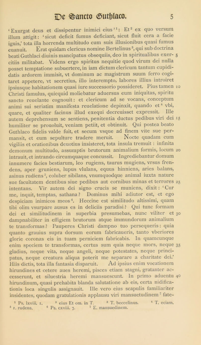 ‘ Exurgat deus et dissipentur inimici eius’1: Et2 ex quo versum illum attigit: * sicut deficit fumus deficiant, sicut fluit cera a facie ignis,’ tota illa horrenda multitudo cum suis illusionibus quasi fumus euanuit. Erat quidam clericus nomine Bertelinus3, qui sub doctrina beati Guthlaci diuinis mancipatus obsequiis, deo in spiritualibus exer- 5 citiis militabat. Videns ergo spiritus nequitie quod virum dei nulla posset temptatione subuertere, in iam dictum clericum tantum cupidi- datis ardorem immisit, vt dominum ac magistrum suum ferro cogi- taret appetere, vt secretius, illo interempto, labores illius introiret ipsiusque habitationem quasi iure successorio possideret. Pius tamen 10 Christi famulus, quicquid moliebatur aduersus eum iniquitas, spiritu sancto reuelante cognouit: et clericum ad se vocans, conceptum animi sui seriatim manifesta reuelatione depinxit, quando et4 vbi, quare, et qualiter facinus illud exequi decreuisset expressit. Ille autem deprehensum se sentiens, penitentia ductus pedibus viri dei 15 humiliter se prouoluit, veniam petiit, et obtinuit. Qui postea beato Guthlaco fidelis valde fuit, et secum vsque ad finem vite sue per- mansit, et eum sepulture tradere meruit. Nocte quadam cum vigiliis et orationibus deuotius insisteret, tota insula tremuit : infinita demonum multitudo, assumptis brutorum animalium formis, locum 20 intrauit, et intrando circumquaque concussit. Ingrediebantur domum innumere facies bestiarum, leo rugiens, taurus mugiens, vrsus fren- dens, aper gruniens, lupus vlulans, equus hinniens, aries balans, asinus rudiens5, coluber sibilans, vnumquodque animal iuxta nature sue facultatem dentibus siue pedibus aut cornibus minas et terrores 25 intentans. Vir autem dei signo crucis se muniens, dixit: ‘ Cur me, inquit, temptas, sathana ? Dominus mihi adiutor est, et ego despiciam inimicos meos 6. Heccine est similitudo altissimi, quam tibi olim vsurpare ausus es in deliciis paradisi ? Qui tunc formam dei et similitudinem in superbia presumebas, nunc viliter et 30 dampnabiliter in effigiem brutorum atque immundorum animalium te transformas ? Pauperes Christi dampno tuo persequeris : quia quanto grauius supra dorsum eorum fabricaueris, tanto vberiores glorie coronas eis in tuam perniciem fabricabis. In quamcunque enim speciem te transformas, certus sum quia neque mors, neque 35 gladius, neque vita, neque angeli, neque potestates, neque princi- patus, neque creatura aliqua poterit me separare a charitate dei.’ Hiis dictis, tota illa fantasia disparuit. Ad ipsius enim vocationem hirundines et cetere aues heremi, pisces etiam stagni, gratanter ac- cesserunt, et siluestria heremi mansuescunt. In primo aduentu 40 hirundinum, quasi prehabita blanda salutatione ab eis, certa nidifica- tionis loca singulis assignauit. Ille vero eius scapulis familiariter insidentes, quodam gratulationis applausu viri mansuetudinem ' fate- 1 Ps. lxviii. 1. 2 eius Et om. in T. 3 T. beccelinus. 1 T. eciam. 5 r. rudens. c Ps. cxviii. 7. 7 E. mansuedinem.