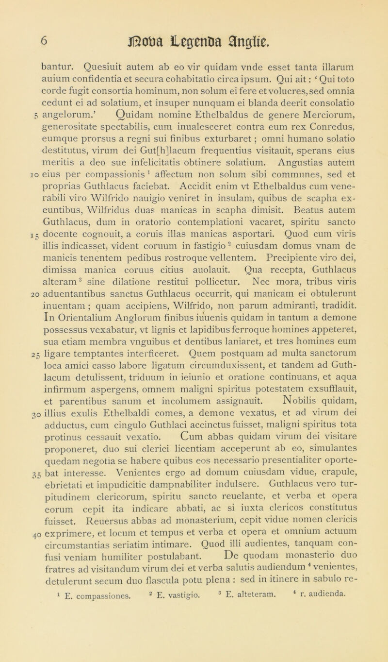 bantur. Quesiuit autem ab eo vir quidam vnde esset tanta illarum auium confidentia et secura cohabitatio circa ipsum. Qui ait: ‘ Qui toto corde fugit consortia hominum, non solum ei fere et volucres, sed omnia cedunt ei ad solatium, et insuper nunquam ei blanda deerit consolatio 5 angelorum.’ Quidam nomine Ethelbaldus de genere Merciorum, generositate spectabilis, cum inualesceret contra eum rex Conredus, eumque prorsus a regni sui finibus exturbaret; omni humano solatio destitutus, virum dei Gutfhjlacum frequentius visitauit, sperans eius meritis a deo sue infelicitatis obtinere solatium. Angustias autem io eius per compassionis 1 affectum non solum sibi communes, sed et proprias Guthlacus faciebat. Accidit enim vt Ethelbaldus cum vene- rabili viro Wilfrido nauigio veniret in insulam, quibus de scapha ex- euntibus, Wilfridus duas manicas in scapha dimisit. Beatus autem Guthlacus, dum in oratorio contemplationi vacaret, spiritu sancto 15 docente cognouit, a coruis illas manicas asportari. Quod cum viris illis indicasset, vident coruum in fastigio2 cuiusdam domus vnam de manicis tenentem pedibus rostroque vellentem. Precipiente viro dei, dimissa manica coruus citius auolauit. Qua recepta, Guthlacus alteram3 sine dilatione restitui pollicetur. Nec mora, tribus viris 20 aduentantibus sanctus Guthlacus occurrit, qui manicam ei obtulerunt inuentam ; quam accipiens, Wilfrido, non parum admiranti, tradidit. In Orientalium Anglorum finibus iuuenis quidam in tantum a demone possessus vexabatur, vt lignis et lapidibus ferroque homines appeteret, sua etiam membra vnguibus et dentibus laniaret, et tres homines eum 25 ligare temptantes interficeret. Quem postquam ad multa sanctorum loca amici casso labore ligatum circumduxissent, et tandem ad Guth- lacum detulissent, triduum in ieiunio et oratione continuans, et aqua infirmum aspergens, omnem maligni spiritus potestatem exsufflauit, et parentibus sanum et incolumem assignauit. Nobilis quidam, 30 illius exulis Ethelbaldi comes, a demone vexatus, et ad virum dei adductus, cum cingulo Guthlaci accinctus fuisset, maligni spiritus tota protinus cessauit vexatio. Cum abbas quidam virum dei visitare proponeret, duo sui clerici licentiam acceperunt ab eo, simulantes quedam negotia se habere quibus eos necessario presentialiter oporte- 35 bat interesse. Venientes ergo ad domum cuiusdam vidue, crapule, ebrietati et impudicitie dampnabiliter indulsere. Guthlacus vero tur- pitudinem clericorum, spiritu sancto reuelante, et verba et opera eorum cepit ita indicare abbati, ac si iuxta clericos constitutus fuisset. Reuersus abbas ad monasterium, cepit vidue nomen clericis 40 exprimere, et locum et tempus et verba et opera et omnium actuum circumstantias seriatim intimare. Quod illi audientes, tanquam con- fusi veniam humiliter postulabant. De quodam monasterio duo fratres ad visitandum virum dei et verba salutis audiendum 4 venientes, detulerunt secum duo flascula potu plena : sed in itinere in sabulo re- 1 E. compassiones. 2 E. vastigio. 3 E, alteteram. 4 r. audienda.