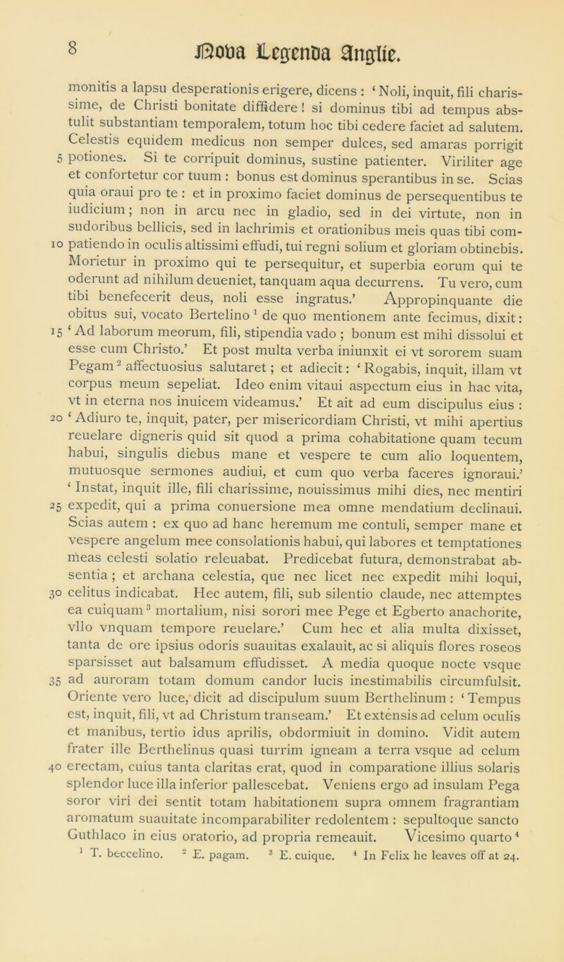 monitis a lapsu desperationis erigere, dicens : ‘ Noli, inquit, fili charis- sime, de Christi bonitate diffidere! si dominus tibi ad tempus abs- tulit substantiam temporalem, totum hoc tibi cedere faciet ad salutem. Celestis equidem medicus non semper dulces, sed amaras porrigit 5 potiones. Si te corripuit dominus, sustine patienter. Viriliter age et confortetur cor tuum : bonus est dominus sperantibus in se. Scias quia oraui pro te : et in proximo faciet dominus de persequentibus te iudicium; non in arcu nec in gladio, sed in dei virtute, non in sudoribus bellicis, sed in lachrimis et orationibus meis quas tibi com- 10 patiendo in oculis altissimi effudi, tui regni solium et gloriam obtinebis. Morietur in proximo qui te persequitur, et superbia eorum qui te oderunt ad nihilum deueniet, tanquam aqua decurrens. Tu vero, cum tibi benefecerit deus, noli esse ingratus.’ Appropinquante die obitus sui, vocato Bertelino 1 de quo mentionem ante fecimus, dixit : 15 ‘Ad laborum meorum, fili, stipendia vado ; bonum est mihi dissolui et esse cum Christo.’ Et post multa verba iniunxit ei vt sororem suam Pegam2 affectuosius salutaret; et adiecit: ‘ Rogabis, inquit, illam vt corpus meum sepeliat. Ideo enim vitaui aspectum eius in hac vita, vt in eterna nos inuicem videamus.’ Et ait ad eum discipulus eius : 20 ‘ Adiuro te, inquit, pater, per misericordiam Christi, vt mihi apertius reuelare digneris quid sit quod a prima cohabitatione quam tecum habui, singulis diebus mane et vespere te cum alio loquentem, mutuosque sermones audiui, et cum quo verba faceres ignoraui.5 ‘ Instat, inquit ille, fili charissime, nouissimus mihi dies, nec mentiri 25 expedit, qui a prima conuersione mea omne mendatium declinaui. Scias autem : ex quo ad hanc heremum me contuli, semper mane et vespere angelum mee consolationis habui, qui labores et temptationes meas celesti solatio releuabat. Predicebat futura, demonstrabat ab- sentia ; et archana celestia, que nec licet nec expedit mihi loqui, 30 celitus indicabat. Hec autem, fili, sub silentio claude, nec attemptes ea cuiquam3 mortalium, nisi sorori mee Pege et Egberto anachorite, vllo vnquam tempore reuelare.’ Cum hec et alia multa dixisset, tanta de ore ipsius odoris suauitas exalauit, ac si aliquis flores roseos sparsisset aut balsamum effudisset. A media quoque nocte vsque 35 ad auroram totam domum candor lucis inestimabilis circumfulsit. Oriente vero luce, dicit ad discipulum suum Berthelinuin : ‘Tempus est, inquit, fili, vt ad Christum transeam.’ Et extensis ad celum oculis et manibus, tertio idus aprilis, obdormiuit in domino. Vidit autem frater ille Berthelinus quasi turrim igneam a terra vsque ad celum 40 erectam, cuius tanta claritas erat, quod in comparatione illius solaris splendor luce illa inferior pallescebat. Veniens ergo ad insulam Pega soror viri dei sentit totam habitationem supra omnem fragrantiam aromatum suauitate incomparabiliter redolentem : sepultoque sancto Guthlaco in eius oratorio, ad propria remeauit. Vicesimo quarto4 1 T. beccelino. 2 E. pagam. 3 E. cuique. 4 In Felix he leaves off at 24.