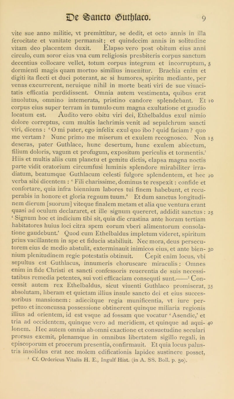 vite sue anno militie, vt premittitur, se dedit, et octo annis in illa ferocitate et vanitate permansit; et quindecim annis in solitudine vitam deo placentem duxit. Elapso vero post obitum eius anni circulo, cum soror eius vna cum religiosis presbiteris corpus sanctum decentius collocare vellet, totum corpus integrum et incorruptum, 5 dormienti magis quam mortuo similius inuenitur. Brachia enim et digiti ita flecti et duci poterant, ac si humores, spiritu mediante, per venas excurrerent, neruique nihil in morte beati viri de sue viuaci- tatis efficatia perdidissent. Omnia autem vestimenta, quibus erat inuolutus, omnino intemerata, pristino candore splendebant. Et 10 corpus eius super terram in tumulo cum magna exultatione et gaudio locatum est. Audito vero obitu viri dei, Ethelbaldus exui nimio dolore correptus, cum multis lachrimis venit ad sepulchrum sancti viri, dicens : ‘Omi pater, ego infelix exui quo ibo ? quid faciam ? quo me vertam ? Nunc primo me miserum et exulem recognosco. Non 15 deseras, pater Guthlace, hunc desertum, hunc exulem abiectum, filium doloris, vagum et profugum, expositum periculis et tormentis.’ Hiis et multis aliis cum planctu et gemitu dictis, elapsa magna noctis parte vidit oratorium circumfusi luminis splendore mirabiliter irra- diatum, beatumque Guthlacum celesti fulgore splendentem, et hec 20 verba sibi dicentem : ‘ Fili charissime, dominus te respexit : confide et confortare, quia infra biennium labores tui finem habebunt, et recu- perabis in honore et gloria regnum tuum.’ Et dum sanctus longitudi- nem dierum [suorum] viteque finalem metam et alia que ventura erant quasi ad oculum declararet, et ille signum quereret, addidit sanctus : 25 ‘ Signum hoc et indicium tibi sit, quia die crastina ante horam tertiam habitatores huius loci citra spem eorum vberi alimentorum consola- tione gaudebunt.’ Quod cum Ethelbaldus impletum videret, spiritum prius vacillantem in spe et fiducia stabiliuit. Nec mora, deus persecu- torem eius de medio abstulit, exterminauit inimicos eius, et ante bien- 30 nium plenitudinem regie potestatis obtinuit. Cepit enim locus, vbi sepultus est Guthlacus, innumeris choruscare miraculis : Omnes enim in fide Christi et sancti confessoris reuerentia de suis necessi- tatibus remedia petentes, sui voti efficaciam consequti sunt. 1 Con- cessit autem rex Ethelbaldus, sicut viuenti Guthlaco promiserat, 35 absolutam, liberam et quietam illius insule sancto dei et eius succes- soribus mansionem: adiecitque regia munificentia, vt iure per- petuo et inconcussa possessione obtinerent quinque miliaria regionis illius ad orientem, id est vsque ad fossam que vocatur ‘ Asendic,’ et tria ad occidentem, quinque vero ad meridiem, et quinque ad aqui- 40 Ionem. Hec autem omnia ab omni exactione et consuetudine seculari prorsus exemit, plenamque in omnibus libertatem sigillo regali, in episcoporum et procerum presentia, confirmauit. Et quia locus palus- tris insolidus erat nec molem edificationis lapidee sustinere posset, 1 Cf. Ordericus Vitalis H. E., Ingulf Hist. (in A. SS. Boli. p. 50).