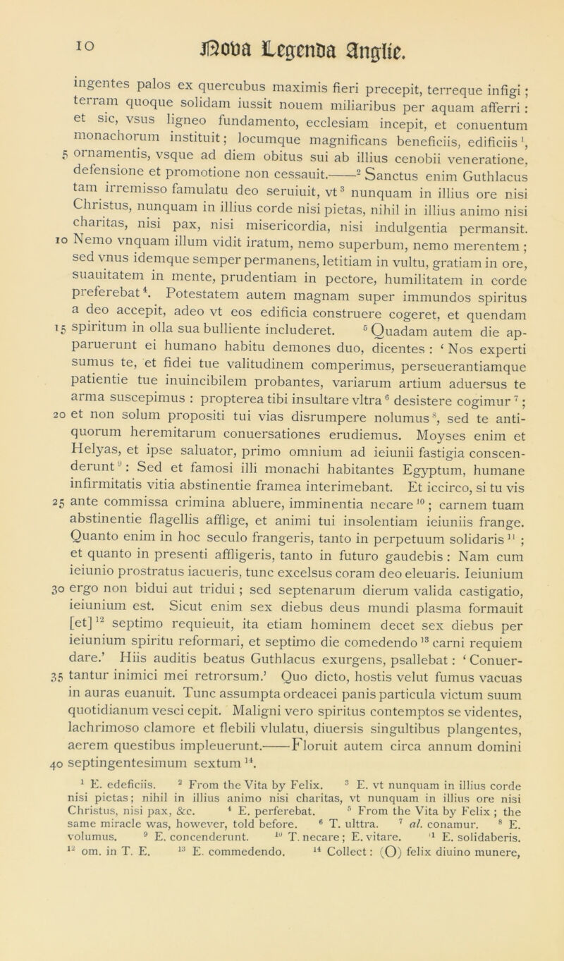 ingentes palos ex quercubus maximis fieri precepit, terreque infigi; terram quoque solidam iussit nouem miliaribus per aquam afferri : et sic, vsus ligneo fundamento, ecclesiam incepit, et conuentum monachorum instituit; locumque magnificans beneficiis, editiciis 5 ornamentis, vsque ad diem obitus sui ab illius cenobii veneratione. defensione et promotione non cessauit. 2 Sanctus enim Guthlacus tam iri emisso famulatu deo seruiuit, vt3 nunquam in illius ore nisi Christus, nunquam in illius corde nisi pietas, nihil in illius animo nisi charitas, nisi pax, nisi misericordia, nisi indulgentia permansit, io Nemo vnquam illum vidit iratum, nemo superbum, nemo merentem; sed vnus idemque semper permanens, letitiam in vultu, gratiam in ore, suauitatem in mente, prudentiam in pectore, humilitatem in corde p^elei ebat4. Potestatem autem magnam super immundos spiritus a deo accepit, adeo vt eos edificia construere cogeret, et quendam 15 spiritum in olla sua bulliente includeret. 5 Quadam autem die ap- paruerunt ei humano habitu demones duo, dicentes: ‘Nos experti sumus te, et fidei tue valitudinem comperimus, perseuerantiamque patientie tue inuincibilem probantes, variarum artium aduersus te arma suscepimus : propterea tibi insultare vitra6 desistere cogimur7; 20 et non solum propositi tui vias disrumpere nolumus8, sed te anti- quorum heremitarum conuersationes erudiemus. Moyses enim et Helyas, et ipse saluator, primo omnium ad ieiunii fastigia conscen- derunt : Sed et famosi illi monachi habitantes Egyptum, humane infirmitatis vitia abstinentie framea interimebant. Et iccirco, si tu vis 25 ante commissa crimina abluere, imminentia necare 10; carnem tuam abstinentie flagellis afflige, et animi tui insolentiam ieiuniis frange. Quanto enim in hoc seculo frangeris, tanto in perpetuum solidaris11 ; et quanto in presenti affligeris, tanto in futuro gaudebis : Nam cum ieiunio prostratus iacueris, tunc excelsus coram deo eleuaris. Ieiunium 30 ergo non bidui aut tridui ; sed septenarum dierum valida castigatio, ieiunium est. Sicut enim sex diebus deus mundi plasma formauit [et]septimo requieuit, ita etiam hominem decet sex diebus per ieiunium spiritu reformari, et septimo die comedendo18 carni requiem dare.’ Hiis auditis beatus Guthlacus exurgens, psallebat: ‘ Conuer- 35 tantur inimici mei retrorsum.’ Quo dicto, hostis velut fumus vacuas in auras euanuit. Tunc assumpta ordeacei panis particula victum suum quotidianum vesci cepit. Maligni vero spiritus contemptos se videntes, lachrimoso clamore et flebili vlulatu, diuersis singultibus plangentes, aerem questibus impleuerunt. Floruit autem circa annum domini 40 septingentesimum sextum H. 1 E. edeficiis. 2 From the Vita by Felix. 3 E. vt nunquam in illius corde nisi pietas; nihil in illius animo nisi charitas, vt nunquam in illius ore nisi Christus, nisi pax, &c. 4 E. perferebat. 5 From the Vita by Felix ; the same miracle was, however, told before. 6 T. ulttra. 7 al. conamur. 8 E. volumus. 9 E. concenderunt. 19 T. necare; E. vitare. 1 E. solidaberis.