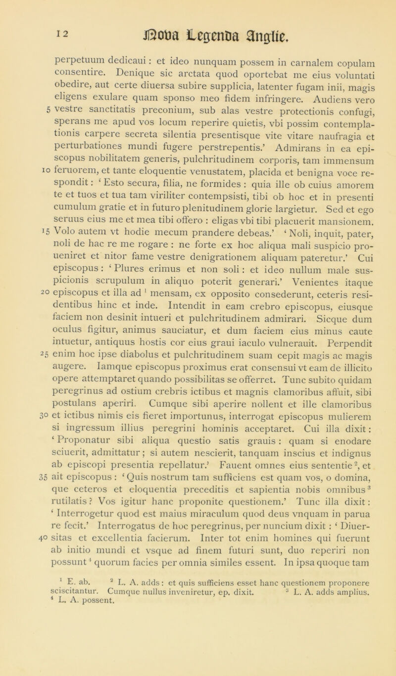 perpetuum declicaui: et ideo nunquam possem in carnalem copulam consentire. Denique sic arctata quod oportebat me eius voluntati obedire, aut certe diuersa subire supplicia, latenter fugam inii, magis eligens exulare quam sponso meo fidem infringere. Audiens vero 5 vestre sanctitatis preconium, sub alas vestre protectionis confugi, spcians me apud vos locum reperire quietis, vbi possim contempla- tionis carpere secreta silentia presentisque vite vitare naufragia et perturbationes mundi fugere perstrepentis.’ Admirans in ea epi- scopus nobilitatem generis, pulchritudinem corporis, tam immensum io leruorem, et tante eloquentie venustatem, placida et benigna voce re- spondit : • Esto secura, filia, ne formides : quia ille ob cuius amorem te et tuos et tua tam viriliter contempsisti, tibi ob hoc et in presenti cumulum gratie et in futuro plenitudinem glorie largietur. Sed et ego seruus eius me et mea tibi offero : eligas vbi tibi placuerit mansionem. 15 Volo autem vt hodie mecum prandere debeas.’ ‘ Noli, inquit, pater, noli de hac re me rogare : ne forte ex hoc aliqua mali suspicio pro- ueniret et nitor fame vestre denigrationem aliquam pateretur.’ Cui episcopus: 4 Plures erimus et non soli: et ideo nullum male sus- picionis scrupulum in aliquo poterit generari.’ Venientes itaque 20 episcopus et illa ad 1 mensam, ex opposito consederunt, ceteris resi- dentibus hinc et inde. Intendit in eam crebro episcopus, eiusque faciem non desinit intueri et pulchritudinem admirari. Sicque dum oculus figitur, animus sauciatur, et dum faciem eius minus caute intuetur, antiquus hostis cor eius graui iaculo vulnerauit. Perpendit 25 enim hoc ipse diabolus et pulchritudinem suam cepit magis ac magis augere. Iamque episcopus proximus erat consensui vt eam de illicito opere attemptaret quando possibilitas se offerret. Tunc subito quidam peregrinus ad ostium crebris ictibus et magnis clamoribus affuit, sibi postulans aperiri. Cumque sibi aperire nollent et ille clamoribus 3° et ictibus nimis eis fieret importunus, interrogat episcopus mulierem si ingressum illius peregrini hominis acceptaret. Cui illa dixit: ‘ Proponatur sibi aliqua questio satis grauis : quam si enodare sciuerit, admittatur; si autem nescierit, tanquam inscius et indignus ab episcopi presentia repellatur.’ Fauent omnes eius sententie2, et 35 ait episcopus : 4 Quis nostrum tam sufficiens est quam vos, o domina, que ceteros et eloquentia preceditis et sapientia nobis omnibus3 rutilatis ? Vos igitur hanc proponite questionem.’ Tunc illa dixit : ‘ Interrogetur quod est maius miraculum quod deus vnquam in parua re fecit.’ Interrogatus de hoc peregrinus, per nuncium dixit : ‘ Diuer- 4° sitas et excellentia facierum. Inter tot enim homines qui fuerunt ab initio mundi et vsque ad finem futuri sunt, duo reperiri non possunt4 quorum facies per omnia similes essent. In ipsa quoque tam 1 E. ab. 2 L. A. adds: et quis sufficiens esset hanc questionem proponere sciscitantur. Cumque nullus inveniretur, ep. dixit. 3 L. A. adds amplius. 4 L. A. possent.