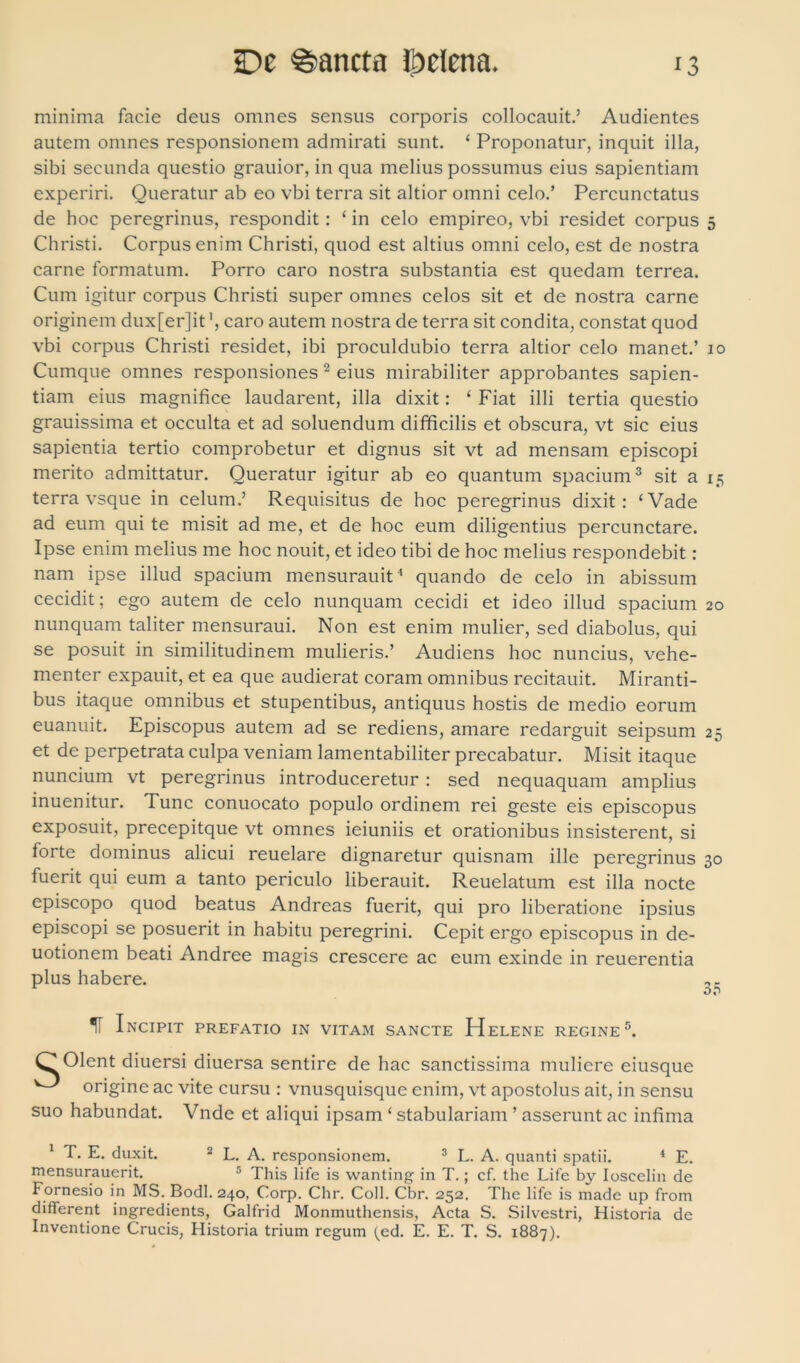 minima facie deus omnes sensus corporis collocauit.’ Audientes autem omnes responsionem admirati sunt. ‘ Proponatur, inquit illa, sibi secunda questio grauior, in qua melius possumus eius sapientiam experiri. Queratur ab eo vbi terra sit altior omni celo.’ Percunctatus de hoc peregrinus, respondit : ‘ in celo empireo, vbi residet corpus 5 Christi. Corpus enim Christi, quod est altius omni celo, est de nostra carne formatum. Porro caro nostra substantia est quedam terrea. Cum igitur corpus Christi super omnes celos sit et de nostra carne originem dux[er]it', caro autem nostra de terra sit condita, constat quod vbi corpus Christi residet, ibi proculdubio terra altior celo manet.’ 10 Cumque omnes responsiones 2 eius mirabiliter approbantes sapien- tiam eius magnifice laudarent, illa dixit: ‘ Fiat illi tertia questio grauissima et occulta et ad soluendum difficilis et obscura, vt sic eius sapientia tertio comprobetur et dignus sit vt ad mensam episcopi merito admittatur. Queratur igitur ab eo quantum spacium3 sit a 15 terra vsque in celum.’ Requisitus de hoc peregrinus dixit: ‘Vade ad eum qui te misit ad me, et de hoc eum diligentius percunctare. Ipse enim melius me hoc nouit, et ideo tibi de hoc melius respondebit: nam ipse illud spacium mensurauit1 quando de celo in abissum cecidit; ego autem de celo nunquam cecidi et ideo illud spacium 20 nunquam taliter mensuraui. Non est enim mulier, sed diabolus, qui se posuit in similitudinem mulieris.’ Audiens hoc nuncius, vehe- menter expauit, et ea que audierat coram omnibus recitauit. Miranti- bus itaque omnibus et stupentibus, antiquus hostis de medio eorum euanuit. Episcopus autem ad se rediens, amare redarguit seipsum 2 et de perpetrata culpa veniam lamentabiliter precabatur. Misit itaque nuncium vt peregrinus introduceretur : sed nequaquam amplius inuenitur. Tunc conuocato populo ordinem rei geste eis episcopus exposuit, precepitque vt omnes ieiuniis et orationibus insisterent, si forte dominus alicui reuelare dignaretur quisnam ille peregrinus 30 fuerit qui eum a tanto periculo liberauit. Reuelatum est illa nocte episcopo quod beatus Andreas fuerit, qui pro liberatione ipsius episcopi se posuerit in habitu peregrini. Cepit ergo episcopus in de- uotionem beati Andree magis crescere ac eum exinde in reuerentia plus habere. 1T Incipit prefatio in vitam sancte Helene regine5. O Olent diuersi diuersa sentire de hac sanctissima muliere eiusque ^ origine ac vite cursu : vnusquisque enim, vt apostolus ait, in sensu suo habundat. Vnde et aliqui ipsam ‘ stabulariam ’ asserunt ac infima 1 T. E. duxit. 2 L. A. responsionem. 3 L. A. quanti spatii. 4 E. mensurauerit. 5 This life is wanting in T.; cf. the Life by Ioscelin de Fornesio in MS. Bodl. 240, Corp. Chr. Coli. Cbr. 252. The life is made up from different ingredients, Galfrid Monmuthensis, Acta S. Silvestri, Historia de Inventione Crucis, Historia trium regum (ed. E. E. T. S. 1887). O*