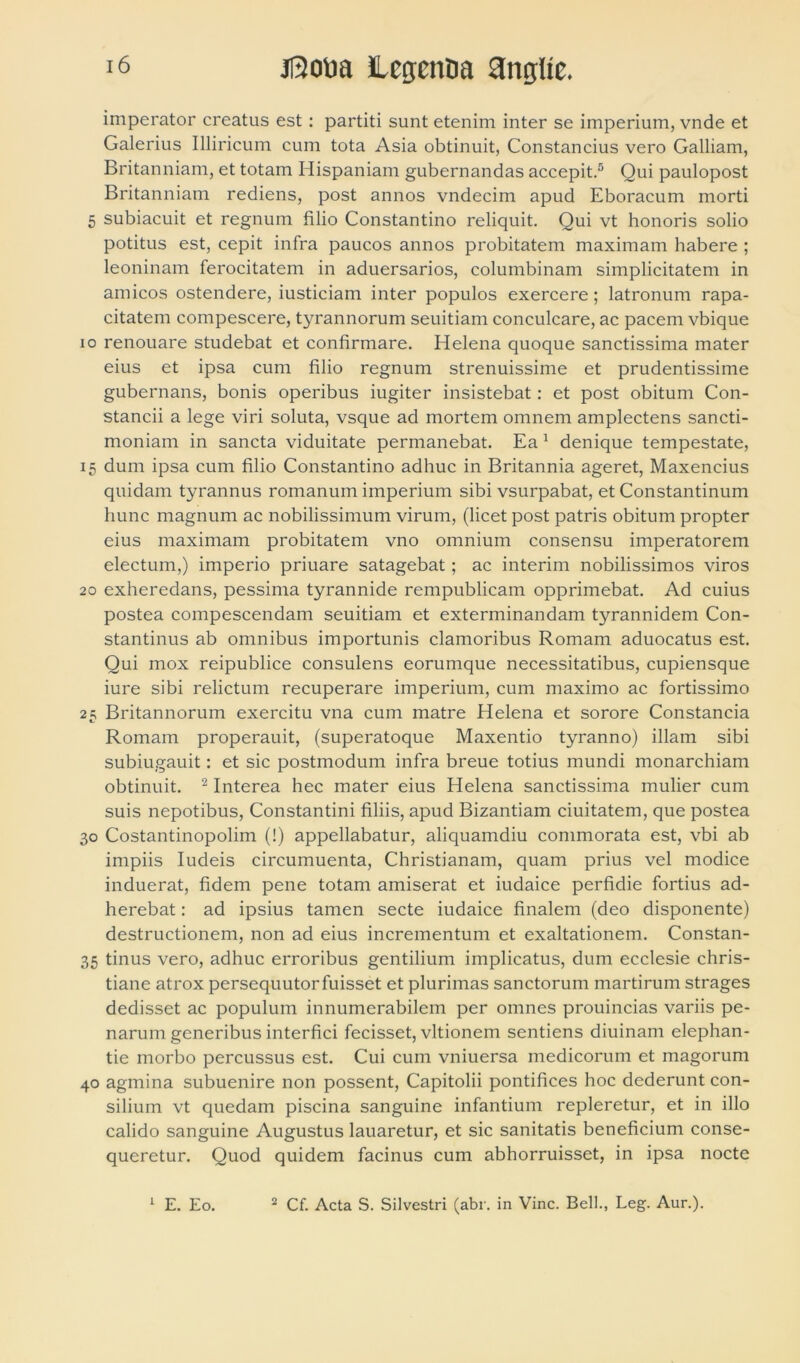 imperator creatus est : partiti sunt etenim inter se imperium, vnde et Galerius Illiricum cum tota Asia obtinuit, Constancius vero Galliam, Britanniam, et totam Hispaniam gubernandas accepit.5 Qui paulopost Britanniam rediens, post annos vndecim apud Eboracum morti 5 subiacuit et regnum filio Constantino reliquit. Qui vt honoris solio potitus est, cepit infra paucos annos probitatem maximam habere ; leoninam ferocitatem in aduersarios, columbinam simplicitatem in amicos ostendere, iusticiam inter populos exercere; latronum rapa- citatem compescere, tyrannorum seuitiam conculcare, ac pacem vbique 10 renouare studebat et confirmare. Helena quoque sanctissima mater eius et ipsa cum filio regnum strenuissime et prudentissime gubernans, bonis operibus iugiter insistebat: et post obitum Con- standi a lege viri soluta, vsque ad mortem omnem amplectens sancti- moniam in sancta viduitate permanebat. Ea 1 denique tempestate, 15 dum ipsa cum filio Constantino adhuc in Britannia ageret, Maxencius quidam tyrannus romanum imperium sibi vsurpabat, et Constantinum hunc magnum ac nobilissimum virum, (licet post patris obitum propter eius maximam probitatem vno omnium consensu imperatorem electum,) imperio priuare satagebat; ac interim nobilissimos viros 20 exheredans, pessima tyrannide rempublicam opprimebat. Ad cuius postea compescendam seuitiam et exterminandam tyrannidem Con- stantinus ab omnibus importunis clamoribus Romam aduocatus est. Qui mox reipublice consulens eorumque necessitatibus, cupiensque iure sibi relictum recuperare imperium, cum maximo ac fortissimo 25 Britannorum exercitu vna cum matre Helena et sorore Constancia Romam properauit, (superatoque Maxentio tyranno) illam sibi subiugauit: et sic postmodum infra breue totius mundi monarchiam obtinuit. 2 Interea hec mater eius Helena sanctissima mulier cum suis nepotibus, Constantini filiis, apud Bizantiam ciuitatem, que postea 30 Costantinopolim (!) appellabatur, aliquamdiu commorata est, vbi ab impiis Iudeis circumuenta, Christianam, quam prius vel modice induerat, fidem pene totam amiserat et iudaice perfidie fortius ad- herebat: ad ipsius tamen secte iudaice finalem (deo disponente) destructionem, non ad eius incrementum et exaltationem. Constan- 35 tinus vero, adhuc erroribus gentilium implicatus, dum ecclesie chris- tiane atrox persequutor fuisset et plurimas sanctorum martirum strages dedisset ac populum innumerabilem per omnes prouincias variis pe- narum generibus interfici fecisset, vltionem sentiens diuinam elephan- tie morbo percussus est. Cui cum vniuersa medicorum et magorum 40 agmina subuenire non possent, Capitolii pontifices hoc dederunt con- silium vt quedam piscina sanguine infantium repleretur, et in illo calido sanguine Augustus lauaretur, et sic sanitatis beneficium conse- queretur. Quod quidem facinus cum abhorruisset, in ipsa nocte 1 E. Eo. 2 Cf. Acta S. Silvestri (abr. in Vine. Bell., Leg. Aur.).