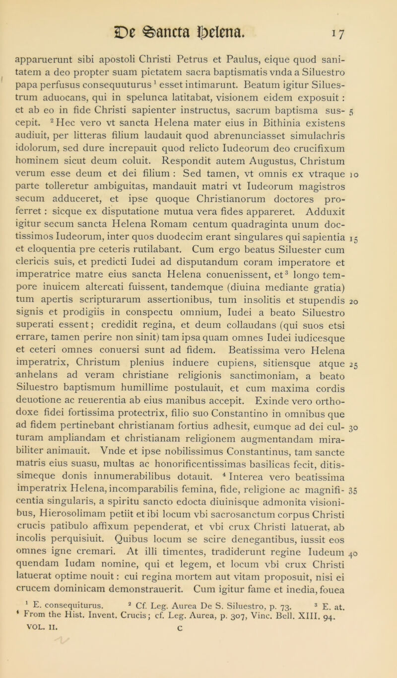 apparuerunt sibi apostoli Christi Petrus et Paulus, eique quod sani- tatem a deo propter suam pietatem sacra baptismatis vnda a Siluestro papa perfusus consequuturus1 esset intimarunt. Beatum igitur Silues- trum aduocans, qui in spelunca latitabat, visionem eidem exposuit : et ab eo in fide Christi sapienter instructus, sacrum baptisma sus- 5 cepit. 2Hec vero vt sancta Helena mater eius in Bithinia existens audiuit, per litteras filium laudauit quod abrenunciasset simulachris idolorum, sed dure increpauit quod relicto Iudeorum deo crucifixum hominem sicut deum coluit. Respondit autem Augustus, Christum verum esse deum et dei filium : Sed tamen, vt omnis ex vtraque 10 parte tolleretur ambiguitas, mandauit matri vt Iudeorum magistros secum adduceret, et ipse quoque Christianorum doctores pro- ferret : sicque ex disputatione mutua vera fides appareret. Adduxit igitur secum sancta Helena Romam centum quadraginta unum doc- tissimos Iudeorum, inter quos duodecim erant singulares qui sapientia 15 et eloquentia pre ceteris rutilabant. Cum ergo beatus Siluester cum clericis suis, et predicti Iudei ad disputandum coram imperatore et imperatrice matre eius sancta Helena conuenissent, et3 longo tem- pore inuicem altercati fuissent, tandemque (diuina mediante gratia) tum apertis scripturarum assertionibus, tum insolitis et stupendis 20 signis et prodigiis in conspectu omnium, Iudei a beato Siluestro superati essent; credidit regina, et deum collaudans (qui suos etsi errare, tamen perire non sinit) tam ipsa quam omnes Iudei iudicesque et ceteri omnes conuersi sunt ad fidem. Beatissima vero Helena imperatrix, Christum plenius induere cupiens, sitiensque atque 25 anhelans ad veram christiane religionis sanctimoniam, a beato Siluestro baptismum humillime postulauit, et cum maxima cordis deuotione ac reuerentia ab eius manibus accepit. Exinde vero ortho- doxe fidei fortissima protectrix, filio suo Constantino in omnibus que ad fidem pertinebant christianam fortius adhesit, eumque ad dei cui- 30 turam ampliandam et christianam religionem augmentandam mira- biliter animauit. Vnde et ipse nobilissimus Constantinus, tam sancte matris eius suasu, multas ac honorificentissimas basilicas fecit, ditis- simeque donis innumerabilibus dotauit. 4 Interea vero beatissima imperatrix Helena, incomparabilis femina, fide, religione ac magnifi- 35 centia singularis, a spiritu sancto edocta diuinisque admonita visioni- bus, Hierosolimam petiit et ibi locum vbi sacrosanctum corpus Christi crucis patibulo affixum pependerat, et vbi crux Christi latuerat, ab incolis perquisiuit. Quibus locum se scire denegantibus, iussit eos omnes igne cremari. At illi timentes, tradiderunt regine Iudeum 40 quendam ludam nomine, qui et legem, et locum vbi crux Christi latuerat optime nouit: cui regina mortem aut vitam proposuit, nisi ei crucem dominicam demonstrauerit. Cum igitur fame et inedia, fouea 1 E. consequiturus. 2 Cf. Leg. Aurea De S. Siluestro, p. 73. 3 E. at. 4 From the Hist. Invent. Crucis; cf. Leg. Aurea, p. 307, Vine. Bell. XIII. 94. VOL. II. C
