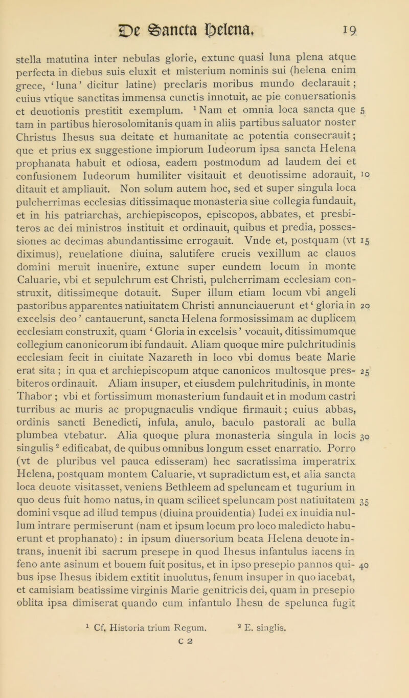 stella matutina inter nebulas glorie, extunc quasi luna plena atque perfecta in diebus suis eluxit et misterium nominis sui (helena enim grece, ‘ luna ’ dicitur latine) preclaris moribus mundo declarauit; cuius vtique sanctitas immensa cunctis innotuit, ac pie conuersationis et deuotionis prestitit exemplum. xNam et omnia loca sancta que 5 tam in partibus hierosolomitanis quam in aliis partibus saluator noster Christus Ihesus sua deitate et humanitate ac potentia consecrauit; que et prius ex suggestione impiorum Iudeorum ipsa sancta Helena prophanata habuit et odiosa, eadem postmodum ad laudem dei et confusionem Iudeorum humiliter visitauit et deuotissime adorauit, 10 ditauit et ampliauit. Non solum autem hoc, sed et super singula loca pulcherrimas ecclesias ditissimaque monasteria siue collegia fundauit, et in his patriarchas, archiepiscopos, episcopos, abbates, et presbi- teros ac dei ministros instituit et ordinauit, quibus et predia, posses- siones ac decimas abundantissime errogauit. Vnde et, postquam (vt 15 diximus), reuelatione diuina, salutifere crucis vexillum ac clauos domini meruit inuenire, extunc super eundem locum in monte Caluarie, vbi et sepulchrum est Christi, pulcherrimam ecclesiam con- struxit, ditissimeque dotauit. Super illum etiam locum vbi angeli pastoribus apparentes natiuitatem Christi annunciauerunt etc gloria in 20 excelsis deo ’ cantauerunt, sancta Helena formosissimam ac duplicem ecclesiam construxit, quam ‘ Gloria in excelsis ’ vocauit, ditissimumque collegium canonicorum ibi fundauit. Aliam quoque mire pulchritudinis ecclesiam fecit in ciuitate Nazareth in loco vbi domus beate Marie erat sita ; in qua et archiepiscopum atque canonicos multosque pres- 25 biteros ordinauit. Aliam insuper, et eiusdem pulchritudinis, in monte Thabor ; vbi et fortissimum monasterium fundauit et in modum castri turribus ac muris ac propugnaculis vndique firmauit; cuius abbas, ordinis sancti Benedicti, infula, anulo, baculo pastorali ac bulla plumbea vtebatur. Alia quoque plura monasteria singula in locis 30 singulis 2 edificabat, de quibus omnibus longum esset enarratio. Porro (vt de pluribus vel pauca edisseram) hec sacratissima imperatrix Helena, postquam montem Caluarie, vt supradictum est, et alia sancta loca deuote visitasset, veniens Bethleem ad speluncam et tugurium in quo deus fuit homo natus, in quam scilicet speluncam post natiuitatem 35 domini vsque ad illud tempus (diuina prouidentia) Iudei ex inuidia nul- lum intrare permiserunt (nam et ipsum locum pro loco maledicto habu- erunt et prophanato) : in ipsum diuersorium beata Helena deuote in- trans, inuenit ibi sacrum presepe in quod Ihesus infantulus iacens in feno ante asinum et bouem fuit positus, et in ipso presepio pannos qui- 40 bus ipse Ihesus ibidem extitit inuolutus, fenum insuper in quo iacebat, et camisiam beatissime virginis Marie genitricis dei, quam in presepio oblita ipsa dimiserat quando cum infantulo Ihesu de spelunca fugit 1 Cf. Historia trium Regum. 2 E. singlis.